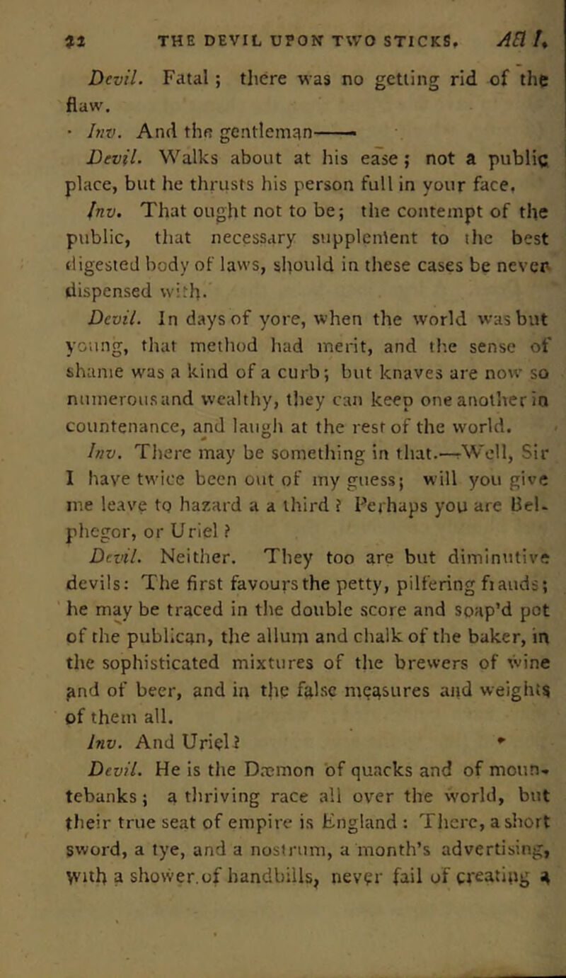 Devil. Fatal; there was no getting rid of the flaw. • Inv. And the gentleman Devil. Walks about at his ease; not a public place, but he thrusts his person full in your face, Inv. That ought not to be; the contempt of the public, that necessary supplement to the best digested body of laws, should in these cases be never dispensed with. Devil. In days of yore, when the world was but young, that method had merit, and the sense of shame was a kind of a curb; but knaves are now so numerous and wealthy, they can keep one another in countenance, and laugh at the rest of the world. Inv. There may be something in that.—.Well, Sir I have twice been out of my guess; will you give me leave to hazard a a third i Perhaps you are Bel. phegor, or Uriel ? Devil. Neither. They too are but diminutive devils: The first favours the petty, pilfering ft auds; he may be traced in the double score and soap’d pot of the publican, the allum and chalk of the baker, in the sophisticated mixtures of the brewers of wine and of beer, and in the false measures and weights of them all. Inv. And Urieli * Devil. He is the Daemon of quacks and of moun- tebanks ; a thriving race all over the world, but their true seat of empire is England : There, a short sword, a tye, and a nostrum, a month’s advertising, With a shower.of handbills, never fail of creating 4