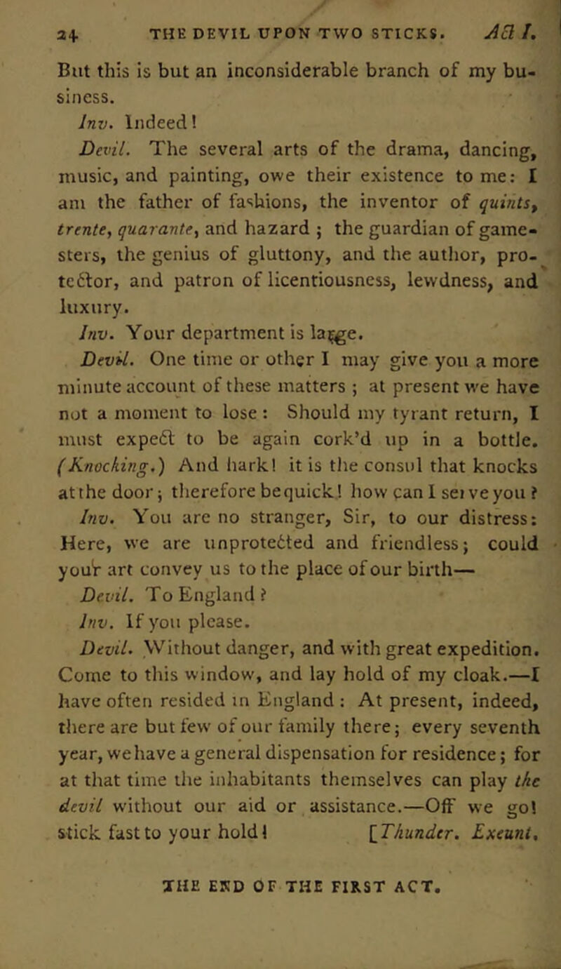 But this is but an inconsiderable branch of my bu- siness. lnv. Indeed! Devil. The several arts of the drama, dancing, music, and painting, owe their existence to me: I am the father of fashions, the inventor of quints, trente, quarante, and hazard ; the guardian of game- sters, the genius of gluttony, and the author, pro- te6for, and patron of licentiousness, lewdness, and luxury. lnv. Your department is la^e. Devil. One time or other I may give you a more minute account of these matters ; at present we have not a moment to lose : Should my tyrant return, I must expedl to be again cork’d up in a bottle. (Knocking.) And hark.! it is the consul that knocks at the door; therefore bequick! how can 1 sei veyou f lnv. You are no stranger, Sir, to our distress: Here, we are unprotedted and friendless; could youf art convey us to the place of our birth— Devil. To England? lnv. If you please. Devil. Without danger, and with great expedition. Come to this window, and lay hold of my cloak.—I have often resided in England : At present, indeed, there are but few of our family there; every seventh year, wehave a general dispensation for residence; for at that time the inhabitants themselves can play the devil without our aid or assistance.—Off we go! stick fast to your hold! [Thunder. Exeunt, THE END OF THE FIRST ACT.