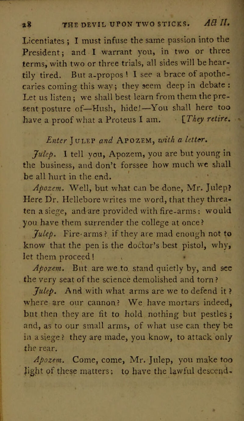 Licentiates ; I must infuse the same passion into the President; and I warrant you, in two or three terms, with two or three trials, all sides will be hear- tily tired. But a-propos I see a brace of apothe- caries coming this way; they seem deep in debate : Let us listen; we shall best learn from them the pre- sent posture of—Hush, hide!—You shall here too have a proof what a Proteus I am. {They retire. Enter J ui.ep and Apozem, with a letter. Julep. 1 tell you, Apozem, you are but young in the business, and don’t forssee how much we shall be all hurt in the end. Apozem. Well, but what can be done, Mr. Julep? Here Dr. Hellebore writes me word, that they threa- ten asiege, and are provided with fire-arms: would you have them surrender the college at once? Julep. Fire-arms ? if they are mad enough not to know that the pen is the doctor’s best pistol, why, let them proceed! , • Apozem. But are we to stand quietly by, and 9ee the very seat of the science demolished and torn ? Julep. And with what arms are we to defend it ? where are our cannon? We have mortars indeed, but then they are fit to hold nothing but pestles; and, as to our small arms, of what use can they be in asiege? they are made, you know, to attack only the rear. Apozem. Come, come, Mr. Julep, you make too light of these matters; to have the lawful descend-