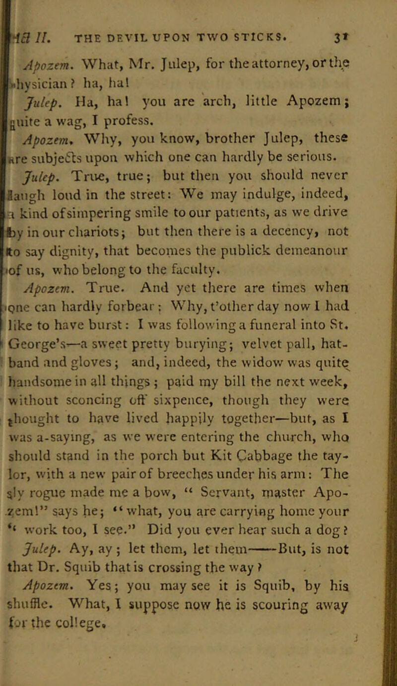 Apozem. What, Mr. Julep, for the attorney, or the Physician ? ha, ha! Julep. Ha, ha! you are arch, little Apozem; guite a wag, I profess. Apozem. Why, you know, brother Julep, these lire subjects upon which one can hardly be serious. Julep. True, true; but then you should never Haugh loud in the street: We may indulge, indeed, a kind of simpering smile to our patients, as we drive fcy our chariots; but then there is a decency, not ito say dignity, that becomes the publick demeanour •of us, who belong to the faculty. Apozem. True. And yet there are times when iQne can hardly forbear: Why, t’other day now 1 had like to have burst: I was following a funeral into St. i George’s—a sweet pretty burying; velvet pall, hat- band and gloves; and, indeed, the widow was quite handsome in all things ; paid my bill the next week, without sconcing off sixpence, though they were thought to have lived happily together—but, as I was a-saying, as we were entering the church, who should stand in the porch but Kit Cabbage the tay- lor, with a new pair of breeches under his arm: The sly rogue made me a bow, “ Servant, master Apo- zem!” says he; “what, you are carrying home your ‘‘ work too, I see.” Did you ever hear such a dog? Julep. Ay, ay ; let them, let them But, is not that Dr. Squib that is crossing the way ? Apozem. Yes; you may see it is Squib, by his shuffle. What, I suppose now he is scouring away for the college.