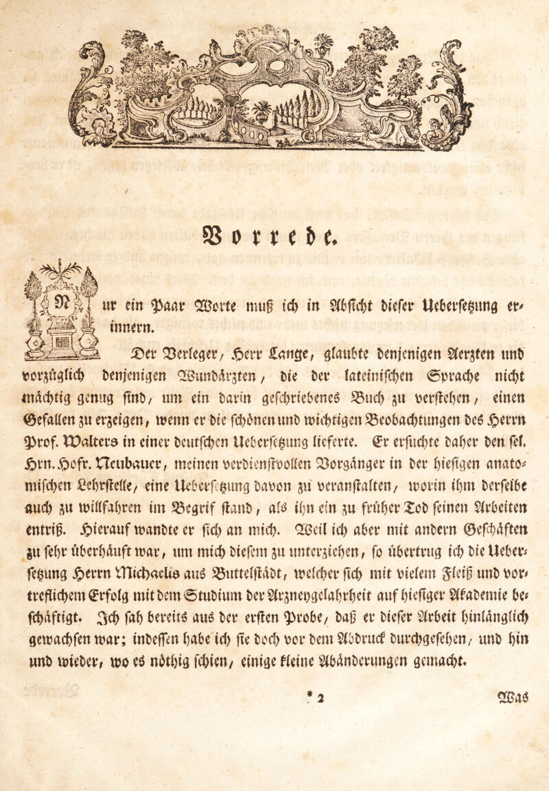 ✓ 93 o r t e & e. ut ein $aar Söcrte nuif ich in Sibftcbt tiefet Uebetfegtmg en innent. ®et Perteget/ jpert £mige, giaubte tenjenigen Sfetjten ttnb votsügitcb tenjenigen 26unMvsten, Die Der lateinifcben <5pracbe nicht m&cbtig genug ftnD/ um ein tatin gefcbriebenes 33ucb gtt v erflehen, einen (öefaiien ju erzeigen, wenn et tie fcbbnenunt wichtigen Beobachtungen te$ £erm 9>rof. Waltete in einet tcutfcbcn Ueberfegung lieferte. @t erfucbte tatet ten fei. ßtn.^eft. neubauet, meinen vcrbienflvoflen Borgänger in Der bieftgen anato* ntifei>en Cebtfleße, eine Uebctfcfcung tavon ju veranflaftett/ worin ihm tetfeibe auch sw ttnilfabten im Begrif flaut, aitf ihn ein su früher Xot feinen Sirteiten entriß Jpietauf wantte et fld> an mich. Qßctl icl> aber mit antetn ©efbäften p febt überhäuft war, um mieb tiefem su unterstehen, fo übertrug ich tie Heben fe$ung #errn m*ct)aeüö aus Butteiflätt, weicher ftcb mit vielem $icif unt von treflicbem drtfolg mittem<Stutium betSitsnevgefabrbcit auf bieftger Sifabemie bc* febäftigt. 3$ fab bereits aus Der erfien iptobe, taf et tiefet Arbeit biniängiieb gewaebfen war; inteffen habe id> fte tod> vor tem Sfo&rucf turebgefeben,- unt bin unt mietet, wo es nbtbig febien/ einige Heine Witterungen gemacht.