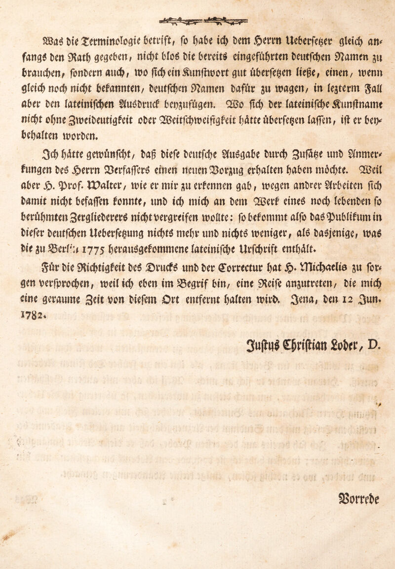 i SSBa€ bie Xetminologie öctrift, fo f>abe ich bem^errn Ueberfeiset gleich an* ftuigö ben SKat^ gegeben, ntcfjf bloS bie bereite eingeführten beutfeben tarnen §4 brauchen, fonbern auch, wo jtd)einÄunfftvort gut überfein liege, einen/ wenn gleich noch nicht bekannten/ beutfebw tarnen bafüt 51t wagen/ in lejterm Sali ober ben lateintfcben SluSbtucf bei^ufügen. QBo ftcf> bet lateinifcbe Äunflname nicht ebne 3weibeutigfeit ober Qößeitfcbweiftgfeit hätte überfein lagen, ift et ben* behalten worben. 3«b ^Atte gewünfebt, bag biefe beutfebe SluSgabe bureb SufS&e unb Sinnier* fungen beS Jpetrn 23erfafFerS einen neuen QSorsug erbalten haben möchte. QKM aber £. <prcf. Walter, wie et mit ;tu ernennen gab, wegen anbret Arbeiten ftcb bamit niebt befaffen konnte, unb icb mich an bem QKetb eines noeb lebenben fo berühmten SerglieberetS nicht vergreifen wollte: fo befommt alfo bas^ublifumin bt'efer beutfeben Ueberfegung nichts mehr unb nichts weniger, als basjenige, was bie 3u IBerl'u 1775 herauSgefommene iateinif^t Urfcbrift enthält. Sür bie SHid^tigfeit beS ®tucfs unb ber (Torrectur hat Jp. VHicfeaelia ju for< gen vetfproeben, weil ich eben im SSegrif bin, eine SKeife ansutreten, bie mich eine geraume Seit von biefem Ort entfernt halten wirt>. 3ena, ben 12 3un. 1782* 3u(hil €j>i#tan 2ohtv, D. < • - r- SBorrebe