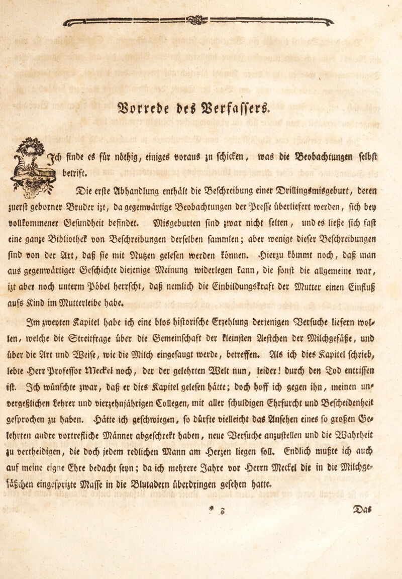 SBmefce i>cl SBerfafferf <jd) fuibe «5 für nbthig, einigem borau« ju febiefen, wa« bie SSeobacbtungen fcfbfl betriff. ©ie er|le Qbbanblung enfbüff bie 93efdjreibung einer S5rifling«mi«geburt, beren luertf gebornet 35ruber ijt, ba gegenwärtige Beobachtungen ber treffe überliefert werben, fid) bet) eollfommener ©efunbbeit befinbet. S)Ji«geburten finb jwat nicht feiten, nnb e« liefe ftcf> fall eine ganje ^tb!iotf>ef oon Betreibungen berfelben fammlen; aber wenige biefer Befcbreibungen ftnb ton ber 2lrt, baf? jte mit «Ruhen gelefen werben fonnen. #ietju Eommt noch, baf man au« gegenwärtiger ©efebiebte biejenige Meinung wiberlegen fann, bie fonfl bie allgemeine war, ijt aber noch unterm ^öbel berrfebt, baf nemlicb bie ©nbilbungßfraft ber Butter einen Sinfluf auf« Äinb im «ERulterletbe habe. 3m jwepten Kapitel habe ich eine bloß bif^ovtfd^c ftieblung berjenigen ^erfudfe liefern wol* len, welche bie (Streitfrage über bie ©emeinfebaft ber fleinflen Sleficben ber (Dlilcbgefäfe, unb über bie $(tt unb ~£ßeife, wie bie SERilcb eingefaugt werbe, betreffen. 5(1« ich bie« Kapitel febrieb, lebte «fberr'JJrofeffor tTJecfel noch, ber ber gelehrten 2Belt nun, leibet! burd) ben ^ob entriffen tff 3cb wünfebte jwar, baf er bie« Kapitel gelefen batte; boeb hoff tdf> gegen ihn, meinen un' »ergeflidjen Sebrer unb t>ierjel>njal>tigen Kollegen, mit aller fdftulbigen Ehrfurcht unb Befcbeibenbeit gefproeben ju haben, -£)ätte ich gefebwiegen, fo bürfte oielleicbt ba« Slnfeben eine« fo großen ©e* lehrten anbre oortreflte Männer obgefdbreft haben, neue QJerfucbe anjufiellen unb bie SBabrbett ju tettheibigen, bie boeb febem reblicben SDtann am £erjen liegen fall, €nblicb mußte ich aueb auf meine eigne (5bre bebaebt fepn; ba icb mehrere Saht« »ot ^)errn Sföecfel bie in bie SSRilcbS^ Ufc&en «ingcfprijte Sftaffe in bie Blutabern überbringen gefeben hatte.