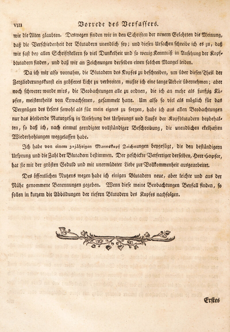 vi« Söombe t>eö 2)crfaffetl n>ie bfe5K(en glaub««. ©eswegen finden wie in ben (Schriften bet neuern ©elehrten Die Meinung, &a{j bie SBerfcbiebcnheit bet Blufabetn unenbltd) fei>; unb biefen Utfachen fchreibe ich ju, ba§ wir fajt bei) allen (Schrift jfelletn fo oiel ©unfelheit unb fo wenig S?enntnt(? in 5lnfel)tmg bet Äopf* blufabetn finbett, unb bafj toit an geichnungen betfelben einen folgen solange! (eiben. ©a id) mir alfo öotnahm, Die Blutabern bes Kopfes }u betreiben, um übet biefen ^beil bet SetgliebcrungSfunff ein gtbfjetes Sicht tu verbreiten, mujjte ich eine lange Sltbeit übernehmen; abet noch fehlerer würbe ntitS, bie Beobachtungen alle ju orbnen, Die ich an mehr als funfjig pfen, meiffentheilS »on €twachf<nen, gefammelt hatte. Um alfo fo bie! als mbglicb für bas SBergnögen beSSefers fowohlals für mein eignes ju forgen, habe ich aus allen Beobachtungen nur baS bleibenbe SJlatutgefeh in 5lnfehung bes UtfptungS unb Saufs bet Äopfblutabern bepbehal* fen, fo baf ich/ nach einmal geenbigtet öoüjiänbiget Befchteibung, bie unenblichen cf eihaften SBiebethohlungen weggelajfen habe. Sch habe von «itum 3»/<u>t'9«n 3«i^«ungen bepgefugt, bie ben be|Mnbigern Urfptung unb bie gab! D« Blufabetn befttmmen. ©er gefehlte SBetfettiget betfelben, .£ert Töpfer, hat jie mit bet gthjlen ©ebulb unb mit unermübetet Siebe &urS8oUfommenheit auSgeatbeitef. ©es bjfentlichen SRu^enS wegen habe ich einigen Blutabern neue, abet leichte unb aus bet v / : ■ . . . . Sldhe genommene Benennungen gegeben. SHSenn biefe meine Beobachtungen BepfaH ftnben, fo foQen in futiem bie Slbbilbwngen bet tiefem Blufabetn bes Kopfes nachfolgen.