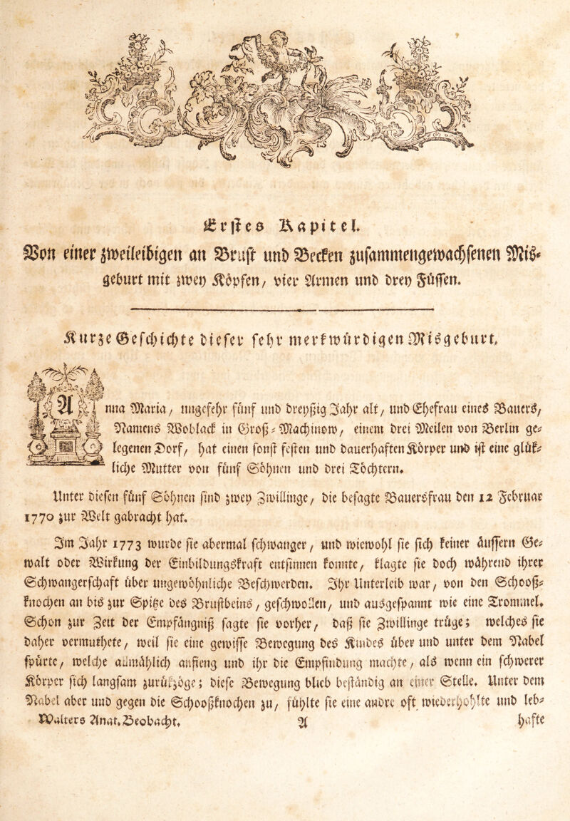 £?|ied Kapitel. IBon einer peüet&igeit an 23ruft unt> Reefen jufammeittjefoadjfenm Srfntrt mit jwei) ^dpfert/ vier Sinnen unb bret) Söffen. Äurje®efif>i$te tiefet* fein* merfwörbigenOJtiSgetmtt, rwta SJlaria, nttgcfefyr föitf unb brepfig jafyt alt t unb (£l>efrau eines SSatterS/ Dlamcuö SBoblacf in ©refj * $Jiad)mom/ einem Drei teilen von Berlin ge* legenen £>orf/ l;at einen fonjt fejieit unb Dauerhaften Körper ut>& tjf eine glöf* lid)e ^Hutter i>oit fünf ©elften unb Drei S6d)tern. Unter biefen fünf ©binnen ftnb $mep 3miüinge/ Die befugte löauereftau beit 12 Sebtuar 1770 $ur 2Belt gabrad>t I)af. 3m 3al;r 1773 mürbe fie abermal fcfymanger/ uttb miemolpl fte ftcf) feiner Puffern ©e* malt ober SBirfnng ber QtinbilbungSfraft cntftnnen fonnte, flagte fte Dorf) roA()reub ihrer ©d)maitgerfd)aft ttber ungemof)nlicf)e $8efd)merbett. 3t)r Unterleib mar/ »01t ben ©dfoofj* fttod)en au bid &ur ©pifie bed jöruflbeinS, gefcftmollen/ unb aimgefpannt mie eine Srotttutel. ©cf)on jur ^eit ber (Smpfattgnif fagte fie uorfyer/ Daf? fte Zwillinge tröge; meld)eb fte bal)er »ermüdete, mcil fie eine gemiffe SSemcgung bed ßmbeS öber unb unter bern “blabel fpurtC/ roeldje anmöl)licl) anfteng unb ihr bie ©mpftnbung machte / als mennein fermerer Körper fiel) langfam jurut^öge; biefc iScmcgung blieb beflönbig au einer ©teile. Unter betn 5label aber unb gegen bie ©d)cmjjfnod)eit $U/ füllte fie eine anörc oft mtebertjo^lte unb leb* PPaitecs 2lnat. beobacht. 21 l>tfte