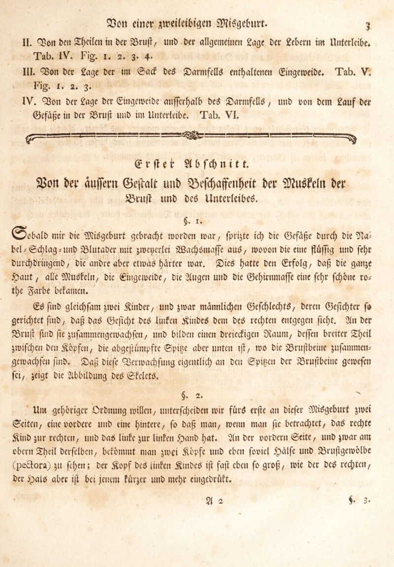 II. Q3on t>cit Steilen tu ber SßrufI, unb ber allgemeinen 2age ber 2ebent tm Unterleibe* Tab. IV. Fig. i. 2. 3. 4* III. 93on t>cc 2age ber tm ©adr bed £)armfelld enthaltenen Singeweibe. Tab. V. Fig. i. 2. 3. IV. 9301t bet* 2age ber Singeweibe mtffcrf)alb bed SmrmfeOd, uttb 001t bem Sauf ber ©cfape in bei’ 25ruft unb im Unterleibe. Tab. VI. S t* ff e i? St b f ch n i 11. 23oit i>et aujfetn ©eftalt unb 33efd)affenl)ett bet iÜZu^felii bet SH'ttft unb beö Unterleiber. $. 1. 'Öcbalb mir bie SJlidgeburt gebracht worben war, fprijfe id) bte ©efäfie burd; bie 9ta* beF©d)lagmub SSlutabcr mit jweperlei äßadwmaffe aud, wooon bie eine f!ü|Ttg unb fel>e bnrd)bringenb, bie anbre aber etwad t>^rtcr war. Sieb f^tte beit Srfolg, bajj bie gattje £>ant / alle SKudfeln, bie Singewetbe, bie ’JUtgett uttb bie ©et)irtima(]e eine fef)r fdjone ro# tl>e $arbe bekamen. • Sdftnb glctdjfam $wet jtittber, unb jroar männlichen ©efchlechfd, bereit ©eftchfer fo gerichtet finb, baj? bad <23eftcl)t bed linfen tfinbed bem bed rechten entgegen fteljt. %n ber S3ru(i finb fte jufamntengemacbfen, unb bilden einen breiedigen 0iaunt, beffeit breiter Sl)eil jwifdfen ben Äbpfett, bie abgeftümpfte ©piftc aber unten tjt, wo bie SStufbeine jnfammen# gewachfcit finb. Safj biefe 93erwachfung eigentlich ait beit ©pigen ber SSruftbeine gewefen fei/ jeigt bie Abbildung bed ©feletd. §•2. . - Um gehöriger .Ordnung willen, ttnterfdjeiben wir fürd erjte an biefer ?Kidgeburf jmei ©eiten, eine oordere unb eine hintere, fo bajt matt, wenn man fte befrachtet/ bad rechte , Stinb jur rechten, unb bad linEe jnr Unten ipanb hat. 2itt ber oorbent ©eite, unb jwar am obentSbeil berfelben, befbmrat man jwet Äbpfe unb eben fotncl 5pälfe unb 23rujigewblbe (peftora) $tt feigen; ber $opf bed iinlen $tnded ift fajt eben fo groß, wie ber bed rechten, ber dpald aber ift bei jenem Eftrjer unb mehr eingedrüft.