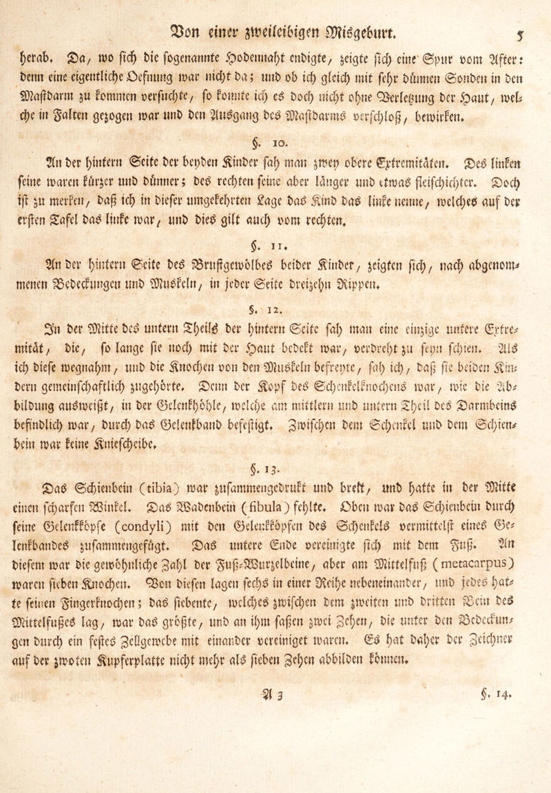 herab. Sa/ wo ftdF> bic fogenannfe £obenitaf;t enbigfe, zeigte fid; eine «Spur »ent Ziffer; bentt eine eigentliche Deftumg war nicht ba; ttitb ob ich gteief) mit fef;r b timten ©onbeit in beit Sftajtbarm ju kommen oerfuchfc/ fo konnte ich es Doch nicht ohne Verlegung ba* $mt, web che in Salten gezogen war unb best 2!udgattg bed SJtajibarmö »erfd;lojj/ bewirken. §• to- %\ bet htnfern ©eite ber bet;beu Äinber fal; man $we» obere €ptremifÄtctt. Seö linken feine waren kiiger unb bftnner; beö rechten feine aber langer unb etwas fleifd)id)fcr. Sod; tft $u merken/ bafj ich in biefer umgekehrten £age baO &t'nb bad linke nenne/ welch«* auf ber erften Safel bad linke war/ unb bied gilt aud; oom rechten. $.ti. 5lnber hintern ©eite beö ?8ruf?gewblbed betber Äinbcf/ jeigfen fiel;, nach abgenom* menen S&cbecktmgcn unb SDludkeln/ in jeber ©eite breijehu Rippen, §. • 12. 3n ber SSJlttte bed untern £l;eitö ber hintern ©eite fal; man eine cin&igc untere (Erfreu mitdt/ bie, fo lange fte noch mit ber 5paut bebekt war/ t>erbre(;tju fepn fehlen. 2Üö ich biefe wegnahnt/ unb bie Knochen oott ben Sftuökeln befrentc, fal; i<h/ bap fte beiben Stirn bern gemeinfchaftltch jugehbrte, Sam ber ^epf beö ©d;cnkclknod)citö war/ wie bie *2ib* bilbung auöweipt/ in ber ©clenkhbble/ welche am mittler» unb untern Shell bed Sarmbcinö bcftnblid) war/ burd; bad ©elenfbanb befefngt, 3roifchcn bau @d;enkel unb beut @d;ien* beiu war keine üniefdmbe. Sah ©dhienbetn (tibia) war jufammeugebrukt unb breit/ unb hatte in ber Glitte einen fd)arfcn Kinkel. Saö SSSabenbein (fibula ) fehlte. £>bcit war bad ©d;tenbetn burd; feine ©elenkkcpfe (condyli) mit ben ©eleriföpfen beö ©d;eukc!ö oevmittelft eine* @e* lenfbattbed jufammeugefiigt. Saö untere 0tbe ocreiuigte ftd; mit bem $up. tiefem war bie gewöhnliche 3ahl ber Suf^SSBurjelbeine/ aber am SRittelfnfj (metacarpus) warnt fteben fönocf)cn. ^cn bitfen lagen fcd)ö in einer 5Xctf)c nebeneinanber/ unb jscbed l)au te feinen Singerfnod)en; bad fiebente/ welches jwifd;en bau ^weiten imb britfen fBcitt beö SJHttelfuped lag/ war bad grbpte, unb an il;m fapeit jwei gehen/ hie unter ben Sßcbcdum« gen bnreh ein fejtcö geögewebe mit einanber bereiniget waren. (Ed hat bal;er ber 3ftd;ner auf ber jwoten Äupferplattc nicht mehr ald fteben gel;cn abbilben kennen.