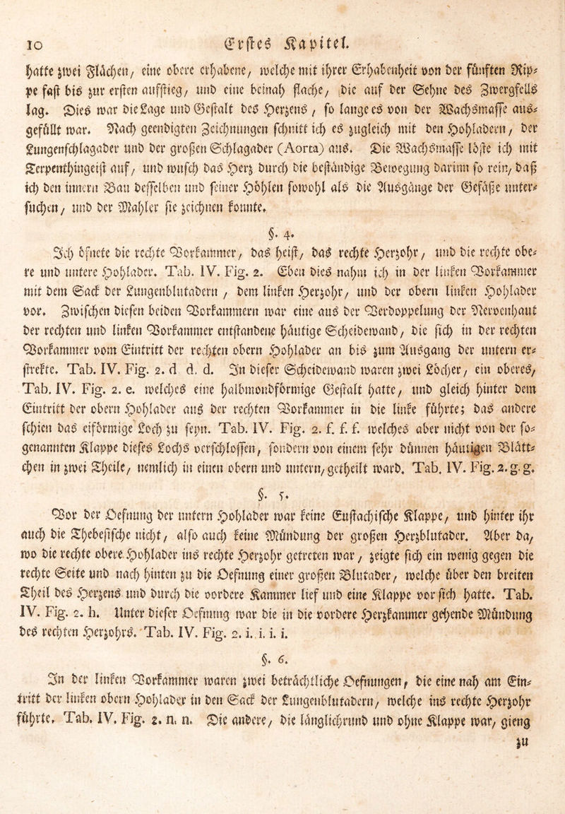 IO trflcö iUpitet f)atU jmei §lüd)e»/ eine obere erhabene, welche mit tfyrer €rf)abenl)ett »on bet* fünften 9H> pe f«jf bib fctir erften auffiieg/ unb eine beinal) flafyt, Pie auf ber ©e!)ttc beb 3ibergfeü^ lag. Sieb mar biegage unb ©eflalt beb jperjCitb , fo lange eb »on ber 3S$ad)bmoffe aub* gefüllt war. fftad) geenbigteu 3eicf)nutigeit fd)nitt icf> eb jttgleicf) mit ben $of)laberti, bei* gungenfcblagaber unb bei* großen ©dflagaber (Aorta) aub. Sie SBad)bmaffe Ibjfe icf) mit £erpenfl)ingeiji auf/ unb mttfd) bab £>erj burd) bie bejfüttbige fSeroegung barinn fo rein/ bafj kl) beit tnnern S3au beffelbcit unb feiner 5pö!)len forno!)! alb bie ?lubgctnge ber 0efafe unter»' fitdjen, unb ber 2M)ler fte jeicfynen fonnte. §. 4» Sdf) bfitefe bie redete Oßorfarttmet/ bab l)eijf/ bab red)te 5perjol>r / unb bie rechte obe< re unb untere 5pol)laber. Tab. IV. Fig. 2. Sbeit bieb naf)iu td) in ber Hufen QJorfammer mit bem ©aef ber gungenblutabern , bent littfen 5per$ol)r/ unb ber Obern Hufen £)o!)!abcr »or. 3mifd)en biefett betben QSorfammerit mar eine aub ber Qkrboppeluttg ber $lerocn!)aut ber red)teu unb littfen QSorfantmer entjfanbeue Ipaitfige ©cfjeibemattb/ bie ftd) in ber rechten ^orfantmer t>om ©»tritt ber redeten obern £mf)laber an bib $um ülubgang ber untern er* ftrefte. Tab. IV. Fig. 2. d d. d. 3n biefer ©djeibemanb mären jmei 2od)er, ein obereb/ Tab. IV. Fig. 2. e. meld)cb eine ()aibmonbfbrnüge ©ejfalt f>atte, unb gleid) ()infer bem gintritt ber obern 5pol)laber aub ber rechten (Borfammer in bie linfe führte; bab anbere fd)iett bab eiförmige 2od) $u fei;n. Tab. IV. Fig. 2. £ f. f. meld)eb aber nid)t »on ber fo* genannten klappe biefeb £od)b v>erfd)loffen, fonbent »ou einem fe!)r bünnen gütigen S5latt^ 4>en in jmei Sl)eilC/ uemlid) in einen obern unb unter»/ geteilt rcarb, Tab. IV. Fig. 2. g. g, §• T* i . ' ; <Sor ber öefnung ber unfern £>ol)laber mar feine (£uffadjifd[K klappe/ unb l)infer ifjr md) bie £f)ebeftfd)e tiidjt / alfo aud) feine Sülünbimg ber großen ^erjbhtfaber. 2(ber bay mo bie rechte obere £mf)laber ütb rechte dperjoltr getreten mar, geigte ftd) ein menig gegen bie red)te ©eite unb nad) (jinfett $tt bie Dcfntmg einer großen SSlufabet*/ meld)e über ben breifett Sl)til beb 5pet*|enb unb burd) bie oorbere Sommer lief unb eine Slappe »er ftd) f)atte. Tab. IV. Fig. 2. h. Unter biefer Oefmntg mar bie ttt bie »orbere 5perjfammcr gd;enbe SDlünbung beb rechten öerjol)rb. Tab. IV. Fig. 2. i. i. i. i. §. 6. 3» ber ltnfcit Tmrfammer maren jmei befrad)flic!je Sefmntgen t bie eine nal) am ©n* tritt ber littfen obern 5poi)!abe.r in ben ©aef ber gungenblutabern/ mtldje ütb rechte ^)er$o()r fü()rle, Tab. IV. Fig. z. n, n. Sic anbere/ bie lüttglic^rmtb unb ol)tte Slappe tpar/ gieng i»