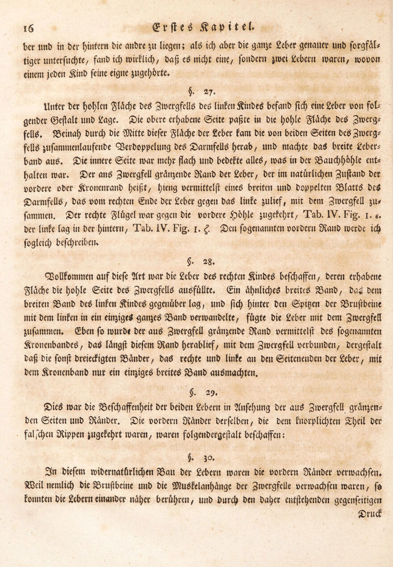bet utib in bet’ ^tnfent bte anbre $u liegen; alb id) aber bie gan^e Seber genauer unb forgfctl* tiger unterfuchte/ fanb ich wirf lief) / bajj e$ nicht eine/ foitbern jroci gebern waren, »ooon einem jeben Äittb feine eigne jugeh&rte. §. 27. - ' ' Unter ber f>ot)len $läche be$ Swergfeßd bes linfen jtittbeö befanb ftd) eine Seber oon fob genber ©ejlalt unb £age. Sie obere erhabene ©eite paßte in bte t)ol)le Stäche beb 3*»erg* feüb» SSeinal) burch bie Glitte biefer gtddEte ber gebet fattt bte oon beiben ©eiten beb 3werg* fellb ^ufamtueitlaufenbe Qkrboppelung beb Sarmfeßd f>erab / unb machte bab breite geber* banb aub. Sie innere ©eite war mehr flach unb bebefte aileb/ wab in ber 95aucf)^b^le ent* galten war. Ser anb 3wergfeil gränjenbe 9ianb ber gebet/ ber im natürlichen 3ujtanb bet oorbere ober ftronenranb fjeifsf/ hiettg oermitteljf eitteb breiten unb. hoppelten fölattb beb Sarmfeflb/ bab aont rechten ©tbe ber gebet gegen bab linfe julief, mit btm 3wergfeil $u* famrnen. Ser rechte Sfügel war gegen bie oorbere ipol>le jugefchrt/ Tab. IV. Fig. 1. s. ber linfe lag in ber tjintern/ Tab. IV. Fig. 1. £ Sen fogenannten oorbern Üfaitb werbe ich fogleid; befd;retbeit> .✓ V ( ‘ * §• 28. cßollfommen auf biefe Slrt war bie gebet beb rechten ^ittbeb befchaffett/ bereit erhabene flache bie hol;le ©eite beb 3wergfcllb aubfüßte. Sin äljnlid;eb breiteb SSanb/ bab bem breiten Sßanb beb linfen Äinbeb gegenüber lag, unb fid) f)tntei* ben ©pigen ber 58t uftbeüie mit bem linfen in ein einjigeb gan&eb S8anb oerwattbelfe, fügte bie gebet mit bem 3wergfell jufammett. (Eben fo würbe ber aub 3wergfeß granjenbe Sfanb oermitteljf beb fogenannten Sbronenbanbeb/ bab lättgji biefem Stanb herablief/ mit bem 3wergfcll oerbunbett/ betgejialf baf bie fonft breieefigten f8änber, bab rechte unb linfe an beit ©eitenenben ber gebet, mit bem Äroitenbanb nur ein ein^igeb breiteb 58anb aubmachten. §. 2% Sieb war bie ?Befd)affenf>ett ber beiben gebern in 5fnfel)nng ber aub 3wergfcß gründen* ben ©eiten unb Ütänber. Sie oorbern Ofünber berfelbeit, bie bem fnorplichtett Sl;eil ber falschen Rippen jugefehrt waren/ waren folgeiibergejfalt befchajfen: $• jo. Sn biefem «übernatürlichen ?8au ber gebet« waren bie oorbern Üfänber oerwachfem SBeilnemlich bie Sßrufibeine unb bie Sfßubfelanhättge ber 3wergfeße oerwachfen waren/ fo fonnten bie gebern eütanber nahet berühren/ unb burd) ben baher entjfehenben gegenfeitigeit Srucf