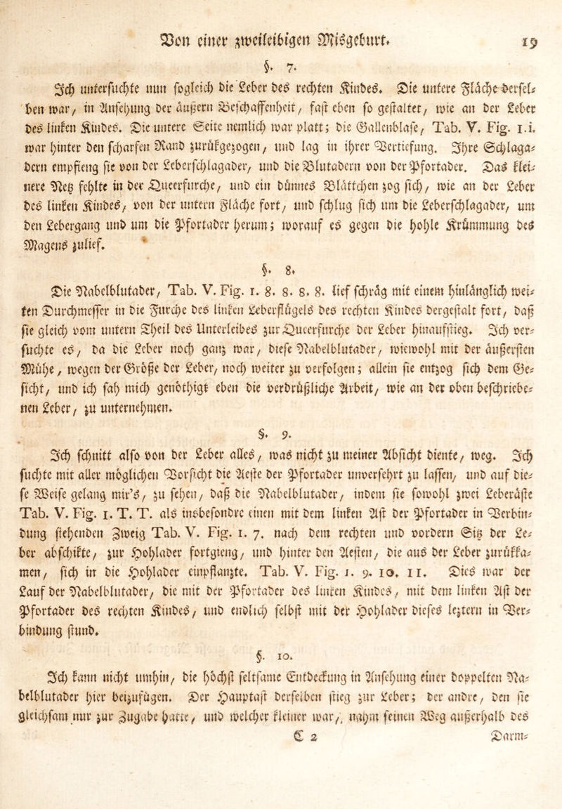S3en einet* awetfdbtgm SOTttgetou?* §.7. Sch mtterfudjte mm fogletd) bie geber betf rechten ^ittbetf. Sie untere Sldcfte berfel? ben war / tu 2lnfel)img Oer «aper» joefchaffcitbcit, f«ft eben fogeftaltet/ wie cm bei' gebet te$ linfett Äinbeb. Sie untere «Bette nernlid) mar platt; bie ©aüettblafe / Tab. V. Fig. i.i, war hinter ben fd)arfen SCanb jurüfgejogett/ unb lag in il)rcr Vertiefung. Shre ©d;laga? betn empfteng fie oon bet gcbcrfdflagabet/ unb bieSalutabern 001t ber^Jfortaber. Sa£ Utu ttere ‘tfteg fehlte in bec £)ucerfnrd)e / unb ein bannet Blättchen ^og ftd), wie an bet gebet bet? linfeu j?inbe$/ t>on ber untern §ldd)e fort/ unb fd)lug ft cf) um bie geberfdflagaber/ um ben gebergang unb um bie ^fortaber herum 5 worauf eö gegen bie t?of)le Krümmung be$ SftageiW julief. §• 8* Sie %rbelblutaber/ Tab. V. Fig. r. 8. 8. 8. 8- lief fdfrdg mit einem hinlänglich wei? fett Surd)mcffer in bie ‘Storche t>e© linfen geberflttgelg beo rechten iftütbcO bergeftnlt fort/ baf? fie gleid) 00m unfern Sl)etl beb Unterleiber jur42ucerfttrd)e ber geber hmaufftieg. Sd) oer? fud)fe eb/ ba bie gebet noch gam, wat*/ btefe ^fabelblufaber/ wiewot)l mit ber auferften SOJuhe, wegen ber©vbfje ber geber7 noef) weiter ju »erfolgen; allein fie entzog ftch bem ®e? ficht/ ttnb id) fal) mich gctibtl)igf eben bie oerbrüfltdje Arbeit/ wie an ber oben befdmebe? nen geber/ ju unternehmen,. §. 9. • - Sch fd)ttiff alfo pon ber gebet* aller, wab nicht ju meiner 2tbftd)t biente/ weg. Sch fudjfe mit aller mbgltchcu Vorficht bie 2ie|fe ber ^fortaber unoerfehrt jtt laffett/ unb auf bie? fe SBctfe gelang mir’b/ ju febicit / baf bie Pfabclblutaber, inbent fie fowohl jwei geberufte Tab. V. Fig. 1. T. T. air ittobefonbre einen mit bem linfett 21 ft ber $fortaber in Verhüt? bung ftehenbett Jwetg Tab. V. Fig. 1. 7. nad) bem rechten unb oorbent ©in ber ge? ber abfdtifte, &ut 5pohlaber fortgteng/ unb hinter ben 2lejiett/ bie aus ber gebet ittrüffa? men/ fich in bie £>of)labcr empfange, Tab. V. Fig. 1. 9. 10. 11. Sicr war ber gauf ber t>7abelblufaber/ bie mit ber ^fortaber ber ltneen $inbcr/ mit bem Iinfen 21 ft ber gjfortaber ber rechten Stöber, unb eubltd; felbft mit ber 5pot)laber biefer' lejtern in Ver? binbung ftunb. §. IO. Sd) fantt nid)t mithin/ bie h&dff feltfame ©ttbedümg in 2lnfel)twg einer hoppelten 22a? belblutaber hier beijufügen. Ser opauptaft berfeibett ftieg jur gebet; ber anbre/ ben fie gUtebfamnut jur Zugabe hatte/ unb welcher Heiner war/, ttai)m feinen äßeg außerhalb be$ (£ 2 Samt?
