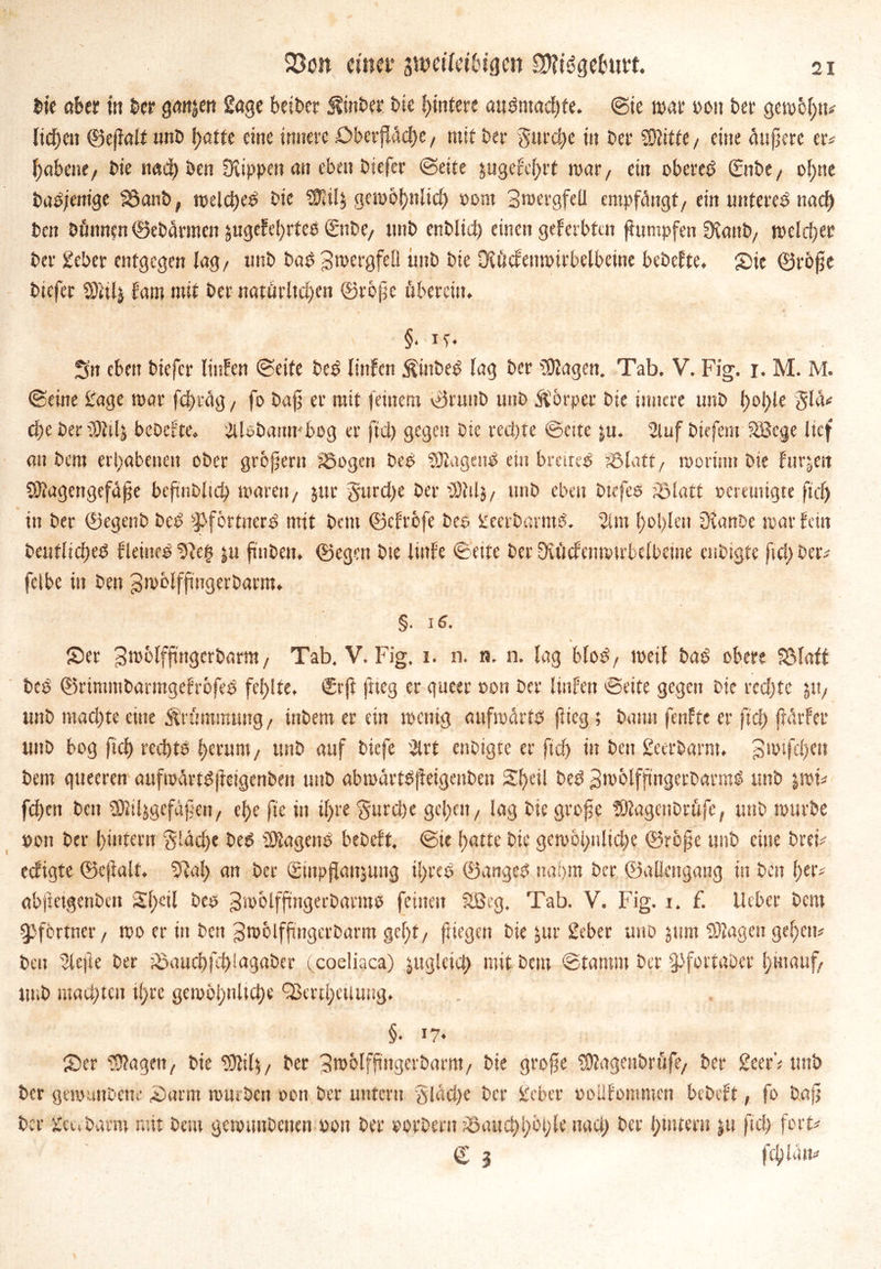 bie aber in her ganjen Sage beibet Äinbet bie ßintere audmacßte. Sie war »ou ber gewogt# ließen ©eßalt nnb ßatte eine innere öberßäcße/ mit brr gurcße in ber Witte/ eine äußere er* ßabene/ bie nadß öcn Üvippett an eben biefer (Seite jugefeßrt mar, ein oberem ©tbe, oßne badjenige föanb, welcßed bie Wil$ gerobßnlicß »out Bwergfell empfängt/ ein unteres ttacß bcn Dünnen ©ebärmen jugefe()rteb ©tbC/ ttnb enblid) einen geferbtcn ßumpfen fKanb/ weiter ber Sieber entgegen lag/ irnb bad gwergfell unb bie üiücfenwirbelbeine bebefte. Sie ©roße biefer SRilj fam mit ber notöritcf>en ©roße übereilt. §• ie- Sn eben biefer littfen Seite bed linfcn $iitbed lag ber üölagen. Tab. V. Fig. i. M. M. Seine Sage mar feßräg t fo baß er mit feinem ©ruttb unb ftörpet bie innere unb ßoßle glä# cf>e ber tWtlj bebefte. 3Uebanmbog er fiel) gegen Die rechte Seste ju. Slufbkfem Sßcge lief au bent erhabenen ober großem SJogen beb tagend ein breitet söfatt / moriun bie furzen Stftagengefäße beßnbltcß waren/ jur gureße ber tötil}/ unb eben btefes iölatt »emttigte fiel) in ber ©egenb beb $>fbrtncrd mit bent ©cfrbfe Des geetbarmd. 2im f>ol>Ien üianbe mar fein bcnflicßed f leined‘Jffett ju ßtiben. ©egen bte lutfe Seite ber Dvftcfenmtrbclbeine enbigte fiel) Der# felbe in Den Bmblfßngerbarm. §. id. Ser Bmolfßngerbarm/ Tab. V. Fig. i. n. n. n. lag blöd/ weil bad obere Sölatt bed ©rtmmbarmgefrofed fel)!te. €rß ftteg er gueer »on ber liitfen Seite gegen Die rechte 51t/ unb machte eine Krümmung/ inbem er ein wenig aufwärts ßieg; bann fenftc er fieß ßärfer unb bog fieß rechte ßerunt/ unb auf biefe 2trt enbigte er fteß in ben geerbarm, gwtfcßctt bem gueeren aufwärtdfteigenben unb abmärtdßeigenben Sßeil bed Bwolfßngerbatmd ttnb jwk feßen bcn SHiljgefäßeit/ eße fte in tßre gureße geßett / lag bie große tOfagenbrüfc, unb würbe »on ber ßintern gläeße bed tragend bebeft. Sie ßatte bie gewoßnlicße ©roße unb eine brek ccfigtc ©cßalt. Sffaß an ber ©npflanjung ißred ©anged naßttt ber ©allcttgang tu ben ßer# abfteigenbett Sßctl bed Bwolfßngerbarmd feinett Sßcg. Tab. V. Fig. 1. f. lieber bent Pförtner/ wo er in ben gwolfßngcrbarm geßt/ fliegen bie ^ur gebet unb jnm SOtagengeßem beit riefte ber töaucßfcßlagaber (coeliaca) jugleicß mit bem Stamm ber §>fottgber ßmauf. tu.b machten tßre gcwößnlteße QJertßeiluug. . §. 17* Ser hagelt/ bie WWs, ber Broblfßitgeibarm, bie große SOfagettbrüfe/ ber 2eerV unb ber gewundene Sarm würben oon ber unter« gläeße ber gebet »oUfommcn bebeft, fo baß ber genbarm mit bem gewuttbctien »011 ber »orbent töaucßßbßle naeß ber ßtnteru ju fieß fort# © g fcßlätt#