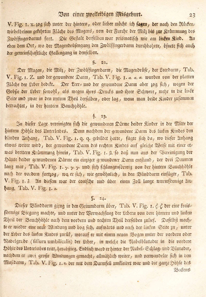 ^ 5 25on einer swetfeibtsm ggtegetottt» V. Fig. i. x. jog ftef) imtet* t>er l)inferit, ober Heber möd)t id) fagett/ &ernaef) beitSlücfew roiibdbeinen gelehrten gläd)c beb jagend/ ron ber gutdfe ber SOIilj bie jur Krümmung beb gwoffingerbarmd fort. Sic ©ejtalt imfelben war pribmatifcl) wie am Imfett $int>. Sit eben bei« £>rt, wo bei- sKagcttbrüfengang ben gwolffutgerbarm burcf)bol)Vte/ öftiete p'cty aud> bei* gemeiufdjaftlidje ©allengang in benfelben. §. 22, Ser hagelt/ bte tOütlj/ ber Swolfftngerbarm/ bie tDlagenbrüfe / ber Seerbamt/ Tab. V. Fig. i. Z. unb ber gewunbene Sarni/ Tab. V. Fig. i.a.a. c,. wutbett oon ber platten ■gladie ber Seber bebeft. Ser Scer* unb ber gewunbene Samt aber jog (xd), wegen ber ©rejie ber Seber fomopl, alb wegen ifyreb-Srudb unb il)rer ©djroere, ntel)r ttt bte Iwfe ©eite ntib jwar ttt bett tmtern Sf)eil berfclbett/ ober lag/ wenn man beibe olinber jufaramett betrautet/ in ber |intertt ?öattcl)t)6l;le. §. 23. Sn biefer Sagc oereinigfctt tief) bie gewunbenen Samte beiber Äittber in ber tDitfte ber fyntmx v)6!)!e beb Uufcrlctbeb. Settu naci)bcm ber gewunbeue Samt beb luden Äinbeb bett büstbett 2lnf>ang/ Tab. V. Fig. 1. q. q. gebilbet (patte / fügte fiel) ba7 wo biefer ülnlpattg efwab weiter wirb, ber gewunbene Samt beb rechten ft’mbcb auf gleid)e Sßeife mit einer cf# wab breitem Krümmung Ipmciu, Tab. V. Fig. 1. ß. fo baj] tunt aub ber ^Bereinigung ber £kV,uc betber gewunbeneu Sdrme ein einziger g-wnnbctier Samt entfiunb, ber brei Sattmett lang war/ Tab. V. Fig. 1. y. y. y. tmb fiel) fdjlangenfbrraig oon ber Ipiutcm Saud)!)bl)!e ttad) ber ootbern fortjog/ wo, er ftdj, wie gew6l)ttlid), in ben iölinbbarm einfögte/ Tab. V. Fig. 1.1 Sit biefem war ber conifdje tmb über einen goll lange witmtfermige Sw f)aitg. Tab. V. Fig. 1.«. z4» Stefer Solinbbarm giftig in ben ©rintmbarm über/ Tab. V. Fig. r. <f. £ ber eine freiet förmige Sßicgung mad)fe/ unb unter ber 33erwadjfmtg ber Scbcw 001t bem (pintcrn tmb linfett Si)«l ber i8aud)l)bl)!e naef) bem oorbent tmb red>ten Sipeil bevfelben jttltcf. Safelbji ntad)^ t( er wieber eine neue SBinbnug. unb bog. (id), aufwdrtb unb naef) ber Uufeit ©eite ju, unter ber Seber beb linfetr ÄmDcb jurüf/ worauf et mit einem neuen SSogrit unter ber oorberu ober 5tabeign.be (fifiura umbilicalis) ber Sebet/ in welcfe bte 5Iabelblutaber in bie oerberr £>ol)le beb Unterleibes tritt/ tjerabftieg. Smblid) warb er hinter ber 5i'abeF ©dplag* unb iöuitabet> »ad)bem.er jwei große iÜBtitbuugeu gcmad)t/ allmdlpltcl) weitet/ mtb oerwanbclte (id) in bett tSajifcntiU/ Tab.. V. Fig. 1..* ber mtt bem Samtfell «mfleibet war unb bie ganje 5p01>Ce beb
