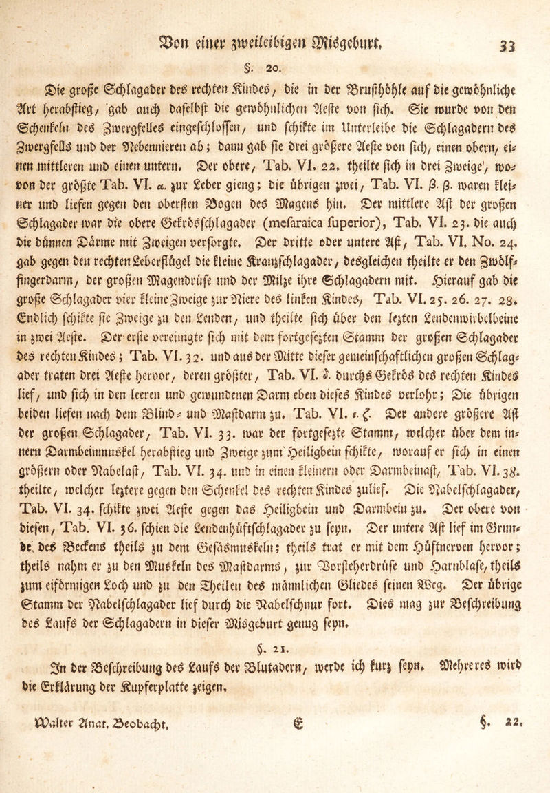 n Söoit dtm* suw'Ieibtgm SKtöge&titt, §. 20, Sie grofje Scfdagaber beS «eifert ÄinbeS, bie in t>er S5ruftl)&f)fe auf bie gcw6!)nlicf)e #rf ftcrabffreg / gab aud) bafelbjt bie gew6f)ttlicf)en 'Jlejfe »on ft cf), Sie würbe »ott ben Sdf)enfeftr bcS gwcrgfelleS eingefdfloffei?/ uitb fdjtffe int Uuferleibe bic Sdjlagabertt be$ gwergfeOS unb ber Nebennieren ab; bann gab fte brei größere Slefie »eit ftd)/ einen obent/ cU nm mittleren unb einen unfern. Ser obere/ Tab. VI. 22, feilte fid) in brei Zweige'/ wo* »on ber grbjjfe Tab. VI. a. jur 2eber giettg; bie übrigen jwei/ Tab. VI. ß. ß. waren tku «er unb liefen gegen ben oberjtett Söogett be$ NlagcttS f;itt. Ser mittlere s3ljl ber großen Scf)lagaber war bie obere ©efröSfddagaber (mcfaraica fuperior), Tab. VI. 23. bie and) bie bömten Samte mit gweigett »erforgfe. Ser britte ober untere Tab. VI, No. 24. gab gegen ben rechten gekrjlögel bie fleitte Äran&fcfjlagaber/ bebgletd)cu feilte er beit gwblf* fütgerbamt/ ber großen tSJagenbrüfe unb ber SKil&e i(>re Sdjlagabem mit. hierauf gab bie große Sdflagaber der Heinejweige jurNiere beS litifett ÄtnbeS/ Tab. VI. 25. 26. 27. 28. <£nbiicl) fd)i?te fte Jweige |tt ben gettbeu/ unb teilte ftd) über ben lejfcn genbenwivbclbetne in $wei riefte. Ser erfie »ereiutgfc fiel) mit bem forfgcfejfett Stamm ber großen Scf)lagaber bed rechten ÄiubeS; Tab. VI. 32. unb and ber iOliffc biefer gemeinfdfaftlicljen großen Sdjlag« aber traten brei Riefle fyeroor/ bereu größter/ Tab. VI. I burdfS ©efrod bed rechten $tnbed lief/ unb ftef) in ben leeren unb gemunbenen Sara» eben biefed Äinbed oerlol;r; Sie übrigen beiben liefen uacf> bem Sßlinb* unb Nlaßbarnt ju. Tab. VI. s. £ Ser anbere größere ber großen Sdjlagaber/ Tab. VI. 33. war ber fortgefc^te Sfamtit/ welcher über bem in* ttertt Savmbemmuefel herab flieg unb 3meigc$ttm 5peiügbeinfd)i?fC/ worauf er fiel) irt einen großem ober Nabelaß/ Tab. VI. 34. unb in einen flentem ober Sarmbemaft/ Tab. VI. 3g. tt>eiUe/ welcher Icjtevc gegen bett Sd)enfcl öee> rechten ^inbeb sjulief. Sie Nabelfdjfagaber/ Tab. VI. 34. fd)tfte ^wet riefte gegen bas jpciligbeitt unb Sarmbetu ju. Ser obere »01t bkfen/ Tab. VI. 36. festen bie 2<nbenf)üftfcf)lagaber ju feptt. Ser untere $ß lief int ©mit* be, be$ iöecfettS tf)eils ju bem ©efüSmttSfelit; fljcilö trat er mit bem ^üfftieroen l^eroor; tfyeilS nal)tn er ju ben NluOfeln bcS NlaßbarmS, jttr QSorßefycrbrüfe unb 5parnblafe/ tl;cil$ $um eiförmigen £odf> utib ju ben Steilen beS mümtlid)en ©liebes feinen SBcg. Ser übrige Stamm ber Nabelfdjlagaber lief bttrd) bic Nabelfdjnur fort. Sied mag $ur ?8efd)reibting beS SattfS ber Sef)lagabern in biefer SftiSgeburf genug fepn, $. 21. Sn ber SSefdjretbuitg beb gattfS ber iSlutabem/ werbe id) für* feint. SMjrereS wirb bie (Srfldruttg ber Äupferplatte jeigen. XSalter 2fnar, ^eobaebt. € §. 22.