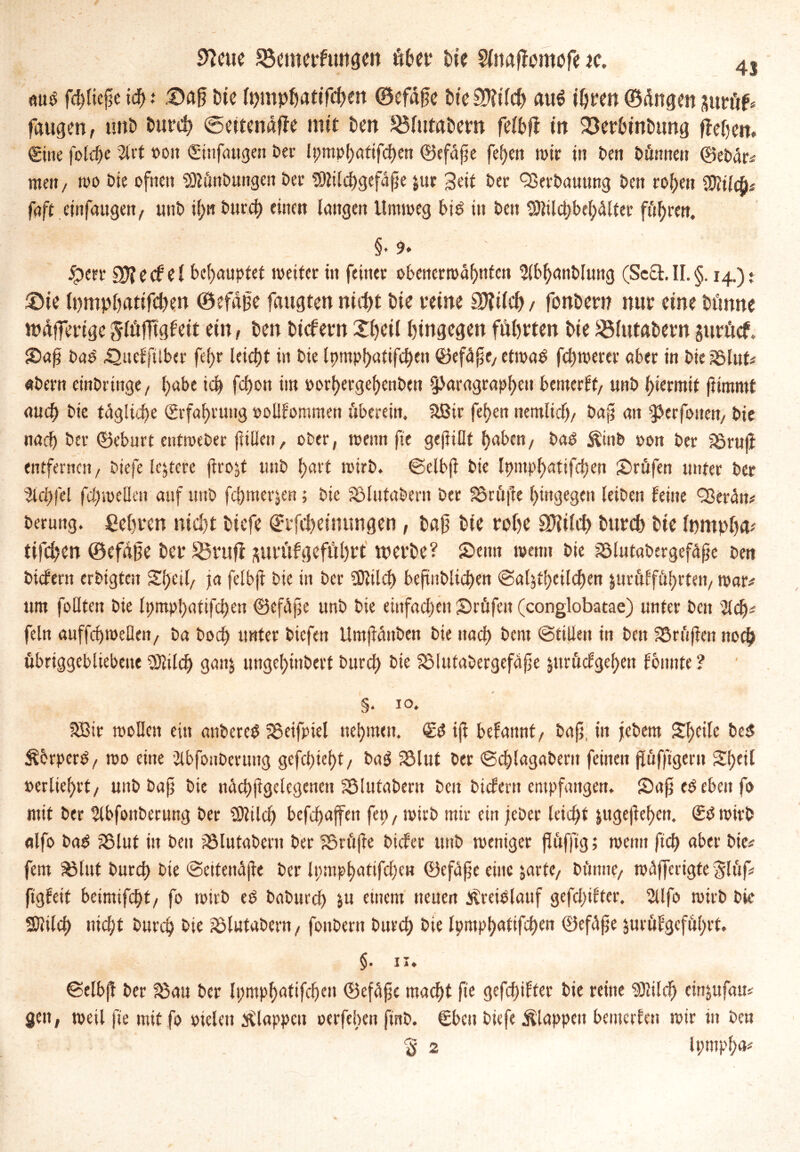 9?cue Söcmerfunge» über hie Sliwflumofe k. 4j aub fdpicpe id) t ®aß Die lt;mphattfd;en ©efäge Die 3Wch au$ ihren ©fingen zm'tf* fangen, ünP Durd> @ettenaffe mit Den S5lutat>ern felbff in 23erbintnwg flefjen. Sitte folche SU't »ott Sinfangen Per li;mpf)attfcf)en ©efäfe fef)ett wir in Pen Dünne« ©ePär# men, wo Pie oftten SDlfinPungen Per SDWchgefäpe &ur Seit Per QSerPauung Pen rof;en Mlty faft cittfaugen, utiP i(;n Pnrcf) einen langen Umweg bib in Pcit 3Jlilchbel;älter fiteren, §. 9» £err cpjeef el behauptet weiter in feiner obenerwähnten 2lbhanPlung (Sccl.II.§. 14.)* ®ie lt)mpbarifd)en ©efafie faugten ntrf>£ Pie feine 9Kdch / fonbern nur eine bünne wfifferige jlüfTtglett ein, Pen Picfem £hcil hingegen führten Pie ^Mittätern jurücf. £>af Pab ^aefftlber fefjr leicht in Pie lpmpl>atifcf)en ©efäf e, etwab fcpwerer aber in Pie SSlnt# aPern einPringe, habe ich fd)on im oorhergehenPen Paragraphen bemerft, unP hiermit flimrnt auch Pie tägliche (Erfahrung »olllommen überein. &Bir fehen nemlidh, Pap an perfotten, Pie nach Per ©eburt entmePer füllen, ober, wenn fte gefüllt haben, bab Äinb oon Per iSrnji entfernen, Piefe lejtcre fro$t unP hurt wirb, ©elbji Pie Ipntphatifchen prüfen unter Per Slchfel fhweUen auf unP fepmerjen; Pie fölutaPern Per 33rfi|te hingegen leiPen leine Q3erän# Perung. ßehren nicht tiefe Srfchctmmgen, baf Die rohe SJtilch Dttrcb bte Inmphfc tifchcn ©cfäjjc bei* SBvufi suvnlgcfnhft werbe? Senn wenn Pie ?8lutaPergefä£e Pen Picfertt erPigtcn Shcil, ja felbji Pie in Per Sföilch beftnPltchen <Salätl;eilchen jurülföhrten, war# um foOten Pie Ipmphafifchen ©cfäjje unP Pie einfachen prüfen (conglobatae) unter Pott Sich# fein auffchweDen, Pa Poch unter Piefen UmjfänPen Pie nach Pem (Stillen in Pctt prüfen noch übriggebliebene Sftilch ganj nngehtnPert Purd) Pie 23lutaPergefäfe jttrüdgehen lonnte ? §. i°. SSir wollen ein anPereb 55eifpiel nehmen. Sb iji belannt, Pap, in jePern Steife Peb ^erperb, wo eine SlbfottPerung gcfchieht, Pag 33lut Per ©chlagaPertt feinen pfiffigem Stydl »erliehrt, unP Pap Pie nächflgclegenett SölutaPern Pen Püfern empfangen. SDafj eb eben f> mit Per SlbfonPerung Per SRilch befdf>affen fep, wirP mit ein jePer leicht juejef^efjc«. Sb wirb alfo Pab 35lut in Pen SölutaPent Per SSrftfe Picfet unP weniger pfiffig; weit« ftch aber Pie# fern SMut Pnrch Pie «Seitenäpe Per Ipmphatifdjen ©efäpe eine jarfe, Pfinne, wäfferigte $lftf# figleit beimifchf, fo wirP eb PaPurd) &u einem neuen Slreiblauf gefd;ifter. Sllfo wirP Pie SJlileh nid;t Purch Pit ?ölutaPern, fonPern Purd; Pie lpmphattfd)en ©efäjje jurüfgeführt. §. 11. ©elbft Per 33au Per Ipmphatifchen ©efäfe macht fte gefeilter Pie reine Sölilch einjttfau# gen, weil fte mit fo »ielett klappen oerfeben ftnP. Sbctt Piefe klappen bemerfen wir in Pen rß 2 lt;mpl;a#