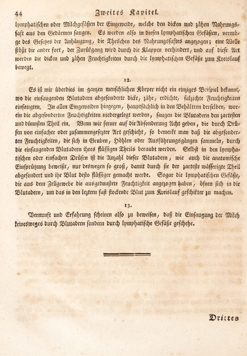 44 Zweites Kapitel Ipmphatifcheu ober ?9lilchgeffipen Der ©ingemeibe/ welche beit btcfen ttitb j5^eit Wc)timg& faft aus ben ©ebarmett fmigert* (£S werben alfo in biefeit Ipmphatifchen ©efapen/ »ernte* gebeS ©efcgeS ber Anhängung, bie S^eilc^en beS 9|al)rtmgSf«fteS angejogen; eine SßeHe pbpt bie anbre fort/ ber Zurfifgang wirb burch bte Älappett »erhinbert, unb auf biefe %tt werben bie bicfctt unb jähen ■geuchtigfeiteu burch. bie Ipmphattfcheit ©effipe jutu Kreislauf bewegt» 12. ©S ip mir fiberbieS im ganzen menfcf) liehen Körper nicht ein einjtgeS fSetfpiel befamtf/ wo bie einfaugenbeit fölutabern abgcfonbcrfe biefe/ jfihe/ erbitte/ faljichte gcuchtigfeiten cinfaugten. 3tt allen (Eingeweibett hingegen/ (jatiptfAd)ltcf> in ben S3ef>ältern berfelbcn/ wor* ein bie abgefonberten §eud)ttgfeitejt niebergelegf werben, faugen bie SÖlutabem ben jartepen unbbfinnpeit S(;eit ein. SBerat mir ferner auf bielbfonbmmg %d)t geben, bie burch &rß* fen »on einfacher ober jufantmettgefejfer Wrt gefchiehf / fo bemerft man bap bie abgefottber* ten 'geuchtigfeiten, bie pdS) in ©ruben, jpöf>len ober 2luSffihrungSgangeit fammeln/ burch bie einfaugenben jölutabern il;reS pöfftgen S()ei(S beraubt werben, ©elbp in ben Ipmpha* tifcf>eu ober einfachen S)röfen ip bie 5tnjal)l biefer SSlufabern / wie and) bie anatomifdje ©nfprfi^ung bemeipf/ nur beSwegen fo grop/ bannt burch fte ber jartepe wafferigfe Sf)eif abgefonbert unb il)r fölut bepo pfiffiger gemacht werbe. (Sogar bie lpmpl>atifchen ©effipe/ bie aus bern Zellgewebe bie auSgebuupete ^euefitigfeit attgejogen haben, bfnen fiep in bie 33lutabent, um baS in ben (extern fap poefenbe SSlut junt Kreislauf gefehlter jtt machen. 13. Vernunft unb Erfahrung fcheinen alfo ju beweifen, bap bie ©nfaugtwg ber Sftilch feineSwegeS burch fölutabern fonbern burch lpmpl;atifche ©efape gefchehe. ^Drittes