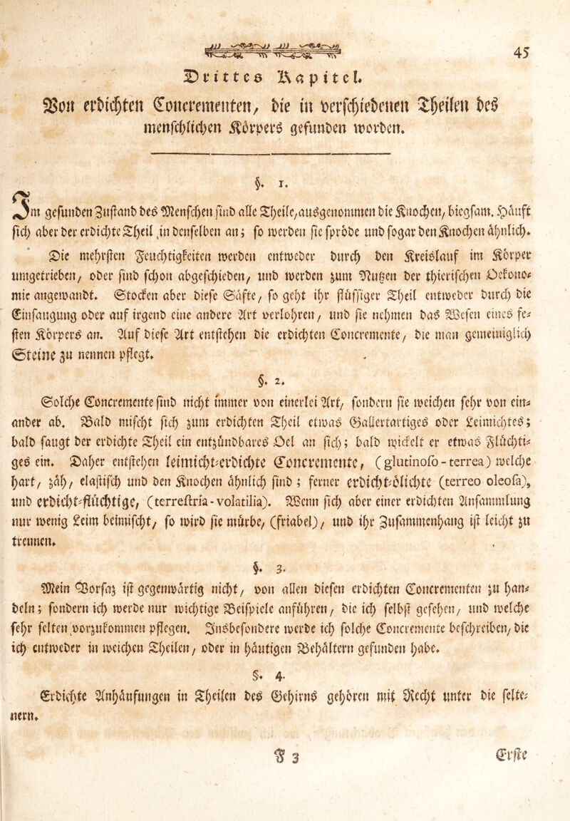 3>oit erMdjten Coitcremeutm, tue tu uerfdjtefcenen $fjetfett k§ menfcpltcpM Äpet‘6 gefunden weiten. 45 §. i. *5m gefunte»3tifimib ted SKenfepen juit alle SpeilC/audgenomroeit tie ßuocpcit/ bicgfam. $>duff fid) ober ter ertidjteSpeil jn tcnfelben a»; fo weite» fte fprote unt fogarbett$ttod)en dpnlid). SDie meptfcn ^eucptigfeitcn weite» cntwctcr btircp te» Äreielcuif it» torpet umgef rieben / oter fittb fd)o» abgefcpieben/ imt weite» jum tRnße» ter tptertfcpen £>efono* mie aitgewanbt. ©toefen »bei tiefe ©äffe, fo gept ipr pfiffiger Speit entwetci tuid) tie (Einfaugung ober auf irgciit eine anteie 2(rt »erlopren, unt fie tiepmen ta$ SBcfcn einet fe* jlen Stbrpertf an. 2tuf tiefe 2lrt entftcpe» tie erbiepten doitcremcnte / tie man gemeiniglich @teine 3» nenne» pflegt. ' 1 §.2. ©otepe Conciemente (tnb »id)t immer von einerlei %u, fontem fie weiepett fept 00» ei»« anbei ab. S5«!b mifcpt ficp 51»» erbiepten Speit etwas ©aßeiraitigcd oter Üeimicpfed; batt fangt ter erbiepte Speit ei» enfjüntbareS .Oet an fid); batt wictetf er etwas 3lisd)ti« geb ein. Saper entpepc» letttttcpberbtcpte (Fpltcucmcnte, ( glutinofb- terrea) wekpe part, jap/ elaftifcp unt te» ^noepen dpnltcp fint; ferner crbicpPtliepte (terreo oleofa), unt erbfCpHiüCptige, (terreftria- volatilia). SBcmt fiep aber einer ertid)fe» 2infaramtung nur wenig £eim beimifept/ fo Wirt fie mitrbC/ (friabel)/ unt ipr ^ufammenpang ifi leidet jtt trennen. §. 3. SÜtein Cßorfaj tfr gegenwärtig niept/ oon alle» tiefe» ertid)fe» doncremenfen ju patt* bclrt; fontern icp werte nur widrige Sßeifpietc onfuprett f tie id) felbp gefepe»/ unt wetepe fepr feiten »orjufomme» pflege». Sndbefontere werte icp foldfe doncremente bcfdpreibei)/ tie iep entweter in weiepen Speilen, ober i» pduttgen fbepcUter» gefunte» pabe. §♦ 4. drtiepte 2(npänfungen in Speilen be$ ©epirntf gepbrat mit 9icd;f unter tie feite«