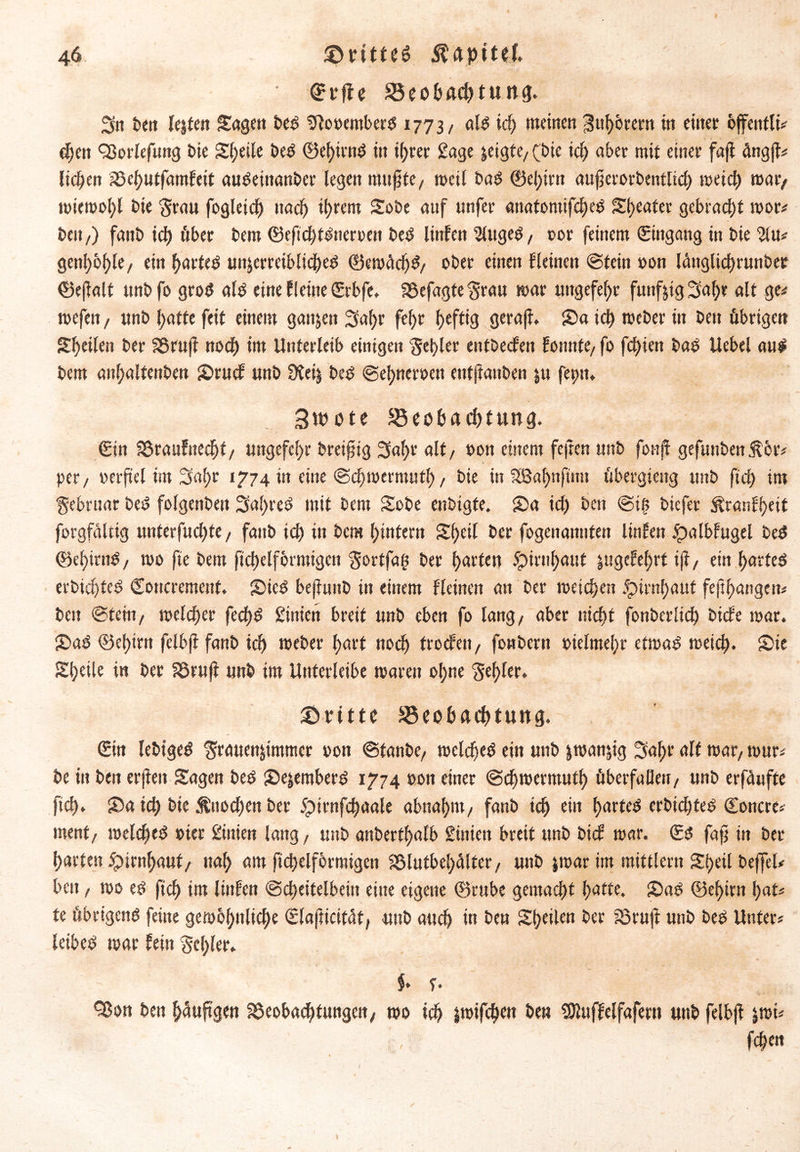 ' Ct’fie Beobachtung. Sn ben leiten Sagen beb SRooembefb 1773/ alb icf; meinen Zuhörern in einet* offentlM djen <23orlefung bie Steile beb ©ef)U'ttb in i()rer Sage leigte, (bie ich aber mit einet faft ängjf* licken S3et)utfamfeit aubeinanber (egen mußte, weil bab ©el)irtt außerorbentlidj weich war, wiewohl bie Stau fogleid) itad) intern Sobe auf unfet attatomifcheb Sweater gebracht wor* beit,) fanb id) übet bem ©eftchtbneroen beb linfen 2lugeb, 00t feinem Eingang in bie %üt getthöhle, ein harteb un|erreiblicheb ©ewädjS, obet einen f(einen ©teilt oon lättglichrunbec ©efialt unbfo grob alb eine Keine Crbfe. SSefagte Stau mar uttgefefyr funfjtg Saf)t alt ge* wefett, unb hatte feit einem gaitjen Sa()t fef)t f>eftig geraft. Sa id) weber in bett übrigen Steilen bet 3Sru|t nod) im Unterleib einigen Segler entbeefett fonnte, fo fd)ien bab Uebel aub bem an(;altenben Srucf unb 9tei| beb ©ehneroett eutjianben |u fepn. 3n>ote Beobachtung. €in Söraufnec^f/ ungefchr breiig Saht alt, oon einem fejten unb fonjf gefunben$ör* per, oeif el im Sai)r 1774 in eine ©chwermuth, bie in Slßahttftun übergieitg unb ft cf) im Sebruar beb folgenben Saljreb mit bem Sobe enbigfe. Sa id) beit ©itt biefer ^ranlfjeit forgfältig unterfud)te, fanb ich in bem hintern Sf)eil ber fogenaitnfen Unten £albfugel beb ©ef)itnb, wo fte bem ftchelförmigcn Sortfag ber hatten Hirnhaut ittgcfebrt iji, ein harfeb erbichteb Concrement. Sieb befluitb in einem Keinen an ber weichen Hirnhaut fertigen* beit ©tern, welcher fed)b £inien breit unb eben fo lang, aber nicht fonberlid) biete war. Sab ©ehirn felbji fanb ich weber hart nod) troefen, fonbertt oielmehr etwab weich* Sie Steile in ber föruff unb im Unterleibe waren ohne Seh^r. dritte Beobachtung. Cin lebtgeb Stauen|immer oon ©taube, welcheb ein uttb iwanjig Saht alt war, wur* be in ben erjieit Sagen beb Seiemberb 1774 oon einer ©djwermuth überfallen, unb erfäufte ftch. Sa ich bie Knochen ber 5pirnfchaale abnahm, fanb td) ein harteb erbichteb ©oncre* ment, welcheb oier ßinien lang, unb anbertf)alb Siitieit breit unb bief war. Sb faß in ber harten Hirnhaut, nah am ftchelförmigen SSlutbehalter, uttb |war im mittlern Sheil bejfel* ben, wo eb ftch im linfen Scheitelbein eine eigene ©rube gemacht hatte. Sab ©ehirn hat* fe übrigenb feine gewöhnliche Clafticität, uttb auch in ben Sheilen ber Sörujl unb beb Unter* leibeb war fein Schier. $» f. Sßon ben häufigen föeobachtungen, wo ich jwifchen beu SOluffelfafern unb felbji |wi* fchen