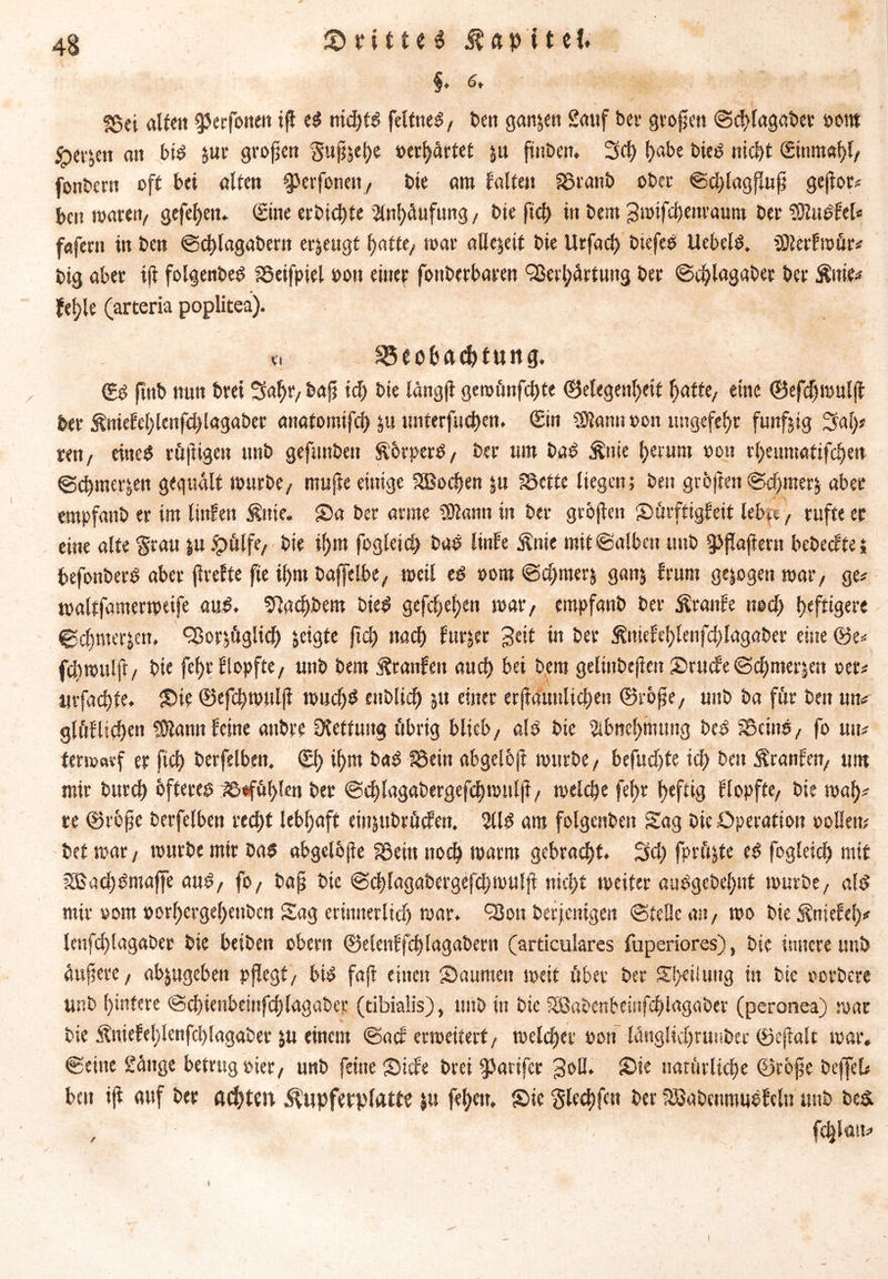 §. 6, §5ei alten ^Jerfonen iß e$ nid)tS fettne^, t>ert ganzen Sauf bei' großen ©cßlagaber »um ^eijett an bis $ur großen gußjeße »erhärtet &u ftuöeit* 3d) ^>abe bies nicht ©nmaßl, fonbern oft bei alten ^erfoneit, bie am falten Söranb ober ©dßagßuß geßor# ben waren/ gefeßen« ©ine erbicßte 'Änßäufung , bie fiel) in bern Jmifcßenraum ber SDluSfel« fafern in ben ©eßlagabent erzeugt ßatte, toar allezeit bie Urfacß btefeS Hebeln. SJlerfmür# big aber iß folgenbeS fSeifpiel »on einef fonberbaren Verhärtung ber ©d)lagaber ber Äitie# fel;le (arteria poplitea). x\ 25eo&ctcßtuttg. ©S ftttb nun brei Saht/baß id) bie langß geroünfeßte ©elegenßrif hatte, eine ©efeßmulß ber fötiefeßlenfdßagaber anatomifch ju unterfueßen. Sin $Jann »on «ngefehr funfjtg 3laß# ten, eines rüßigen unb gefunben ft'brperS, ber um baS Änie herum »on rßenmatifcßen ©eßmerjen gequält mürbe, mußte einige Sßocßen ju SSette liegen; ben großen ©cßmer$ aber «mpfanb er im linfen $itie. Sa ber arme Sßann in ber großen Sürftigfeit lebte, rufte ec eine alte grau |u ipülfe, bie ißrn fogletcß bas linfe Änie mit ©alben unb g>ßaßern bebeefte i befonberS aber ßreffe fie ißrn baffelbe, meil es »om ©cßrnerj ganj frum gezogen mar, ge# maltfamermeife aus. fffaeßbem bieS gefeßeßen mar, empfanb ber Traufe noeß heftigere ©eßmerjen. Vorjüglicß geigte ßcß naeß fur^er 3eit in ber Äniefeßlenfdßagaber eine ©e# feßmulß/ bie feßrflopfte, unb bem Äranfen aueß bei bem gelinbeßen Srucfe ©eßmerjett »er# urfaeßte, Sit ©efeßmulß roucßS eitblicß ju einer erßßunlicßen ©rbße, unb ba für ben un# glüflicßen SJlann feine anbre Kettung übrig blieb, als bie Sibneßmtmg beS SSeinS, fo uit# termarf er fieß berfelbett. ©ß ißrn baS föein abgeloß mürbe, bcfudf>te id) ben iSranfen, um mir burd) bfteres ^efüßlen ber ©cßlagabergefeßmttlß, melcße feßr ßeftig flopfte, bie maß# re ©rbße berfelben reeßt lebßaft eittjitbrücfen. 2US am folgenden Sag bie Operation »ollem bet mar, mürbe mir bas abgelbße Sßein noeß marm gebraeßt. 2(d) fprüjte eS fogletcß mit SßacßSmaffe aus, fo, baß bie ©eßlagabergefeßmulß nießt meiter auSgebeßnt mürbe, als mir »om »orßergeßenben Sag erinnerlich mar. Von beteiligen ©teile an, mo bie Äniefeß# lenfeßlagaber bie beiben obern ©elenffcßlagabern (articulares fuperiores), bie innere nnb äußere, abjugeben pßegt, bis faß einen Säumen meit über ber Sßeüung in bte »erbere unb hintere ©cßienbeinfcßlagaber (tibialis), unb in bie SOßabenbeinfcßlagaber (peronea) mar bie Äniefeßlenfcßlagaber ju einem ©aef ermeitert, melcßer »on langlidjrmtber ©eßalt mar« ©eine Sänge betrug »ier, unb feine Sufe brei fatifer Joll. Sie natürliche ©rbße bcffel# bat iß auf ber achten $upfcrplattc |u feßeu. Sic glecßfen ber tSSabcumuefcln unb best , fcßlatt# i