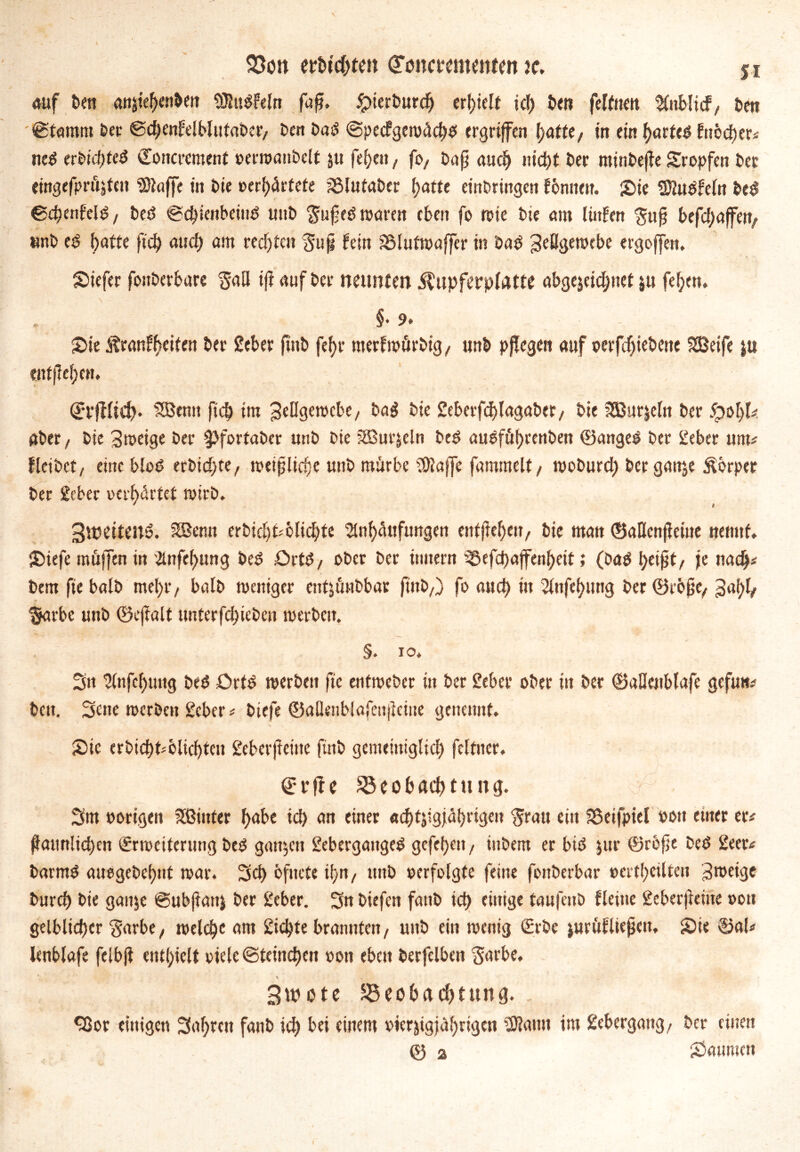auf Den attjie^n&ett SJludfeln fuft. &ierburdj erhielt id) Den felftten %iblicf/ bett Stamm Der ©chenfelblutaber/ Den Dad @pecfgewäd)d ergriffen hatte/ in ein f>arfe<5 fnöcher# ned erbichted Eoncrement »erwauDelt $u fef)en, fo, Dafj auch nicht Der minbeffe Sropfen Der eingefprft^eit “SDiaffe in Die »erhärtete Blutaber fjattc einDringen fbnnen. Sie Süudfeln bed ©chenfeld/ bed Sd)ienbeiud unD $ufed waren eben fo wie Die am linfen $uM befd)«jfert; tmb ed f)afte fid) auch am rechten Sufi fein iBlutwaffer in Dad JeHgewebe ergoffen. Siefer fonberbare ^aü ifl auf Der neunten ilupferplatte abgejcichnet $u fehen. §• 9. Sie Äranfbcifen Der Seber fttiD merfwürbig/ unD pffegen auf »erfdjiebene SSBeife |u entfielen, Erffltch* 558 emt ftc£) im Jellgewcbc/ Dad Die 2eberfd)(agaDer/ Die SSBur&ein Der Jpoljl# Aber/ Die Jweige Der $>fortabcr unD Die jSurjeln bed audführenben ©anged Der Seber um# fleiDet/ eine blöd erbid>te/ weißliche unD mürbe Üfiaffe fummelt/ woburd) Derganje Körper Der Seber »erhärtet wirb. 3wetten6. SBenn erbid)t'6lid)te Anhäufungen entfielen/ Die man ©aflenffeiue nennt, Siefe muffen in Anfehung bed £>rtd/ ober Der imiern Befd>afenheit; (Dad je nach* Dem fie balD met)r/ balD weniger entjünDbar ftnD/) fo aud) in Anfehung Der ©cößC/ Ja!)!/ $arbc unD ©eftalt unterfd)ieben werben. §. io. Sn Anfchuttg bed £>rfd werben fic entweber in Der Seber ober in Der ©aHenblafe gefun* Den. 3«ie werben Scber # Diefe ©aüenblafciijicme genennf. Sic erbicht#blid)ten £eberfteiue fttiD gemeiniglich feltuer. Erfie Beobachtung. 3m »origen hinter habe id> an einer achtzigjährigen ■Jrau ein Sßetfpiel oott etner er# Männlichen Erweiterung bed ganzen Sebergaitged gefehen, inDem er bid jur ©röfie Ded 2eer# Darmd auogeDehnt war. 3d) öfuefe it>n/ unD »erfolgte feine fonDerbar »ertf>cilten Jweige Durch Die ganje ©ubjiattz Der Scbcr. Sn Diefcn faitD id) einige tanfenD fleiue Scbcrfteme »ou gelblicher §arbe/ welch« am Sichte brannten/ unD ein wenig Erbe zurüfliejjett, Sie ©al# lenblafe felbjt enthielt oiele ©tcinchen »on eben Derfclben Sarbe. \ Swote Beobachtung. , <3Jor einigen 3af;rcn fanD ich bei einem vierzigjährigen 3Rann im gebergang/ Der einen 0 a Säumen