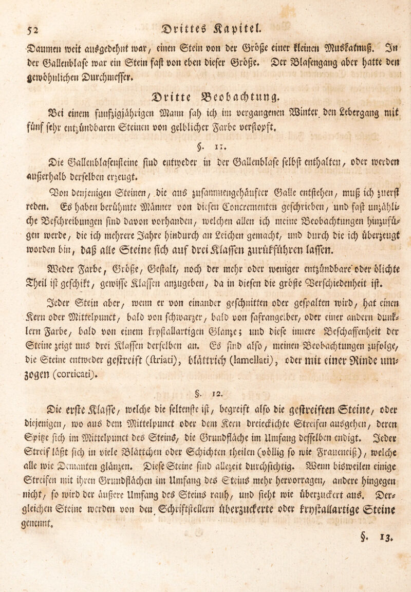 Säumen weit au$gebcf)tit war / einen ©teilt »on ber ©rofje einer Keinen 3)lit$fafttu£i. Sn ber ©aßettblafc tunt ein ©fein fafl »on eben btefer ©rojje, Ser lölafengattg aber hatte beit gewöhnlichen Surdjmeffcr. ©ritte Beobachtung. 33et einem fiinfjigj^rigcn SDlamt faf> iä) tut »ergangenen hinter, ben Übergang mit fünf fel;r ent^ttbbaren ©teilten »ott gelblicher $arbe »erjlopft, §. ii. Sie ©aßcnblafcnjleine ftnb eufweber in ber ©aßenblafe felbjt enthalten, ober roerbett außerhalb berfclbcn erzeugt. Q3on denjenigen ©feinen/ bie au£ jufammeitge^uftcr ©alle entfiedert, muß ich juerjJ reben. (£ö haben berühmte blamier oon btt fett ©oncremenfen gcfdjvteben / unb faß mithin ehe SSefchreibungctt ftnb baren »orhanbeit/ roeichen allen ich meine ^Beobachtungen hinjuftU gen roerbe/ bie ich mehrere Sal>re htnburch att 2eicl)ett gemacht/ unb bttref) bie ich überzeugt roorben bin, baß alle ©teine fleh auf brei Jllaffen gttröfführen (affen. Sßeber $arbc, ©tofe/ ©eflalt/ noch ber mehr ober weniger enfjt'mbbare' ober olichte S(;eil ijt gefehlt/ gcroiffe klaffen anjugebett/ ba in btefen bie grbfte QJerfcöiebenheif tfi. Seber ©fein aber/ wenn er ron einanber gefchniffen ober gcfpalfen wirb/ hat einen Äern ober SUitfelptmcf, bald ron fehroarjet-/ bald oott fafrangelber/ ober einer anbertt bunf* lern garbe/ halb »ott einem frpftallarttgen ©lattje; unb biefe innere Sßcfchaffenheif ber ©feine jeigt und brei klaffen berfclbcn an. ©3 ftnb alfo / meinen IBeobadjtungen jufolge, bie ©tetm entroeber geftreiff (ftriati), bldttrieh (lamcilatif) , ober mit einer 9Unbe um* gegen (corticati). • §• 12. Sie erfleÄfaffe/ Welche bie feltenfk iji/ begreift alfo bie geftreiften ©teine/ ober diejenigen, wo and bero 93liftelpunct ober bem SÜertt brciecftcl)fe ©treffen mWgef)ctt, beren ©piße ftch im SOÜftclpimct beb ©teinb/ bie ©runbfläche im Umfang beffelben enbigf. Seber ©treif laßt fief) in oiele SMatfüjcn ober @ehsd)fen t(?eüen (obliig fo rote $raucttci§), welche äße roie Semanfen gWnjctt. Siefe ©feine ftnb allezeit burchftchfig. SBemt bisweilen einige ©treifen mit ihren ©nuibflächen im Umfang beb ©teilte mehr heroorragett/ andere hingegen nicht/ fo roirb ber äußere Umfang ba? ©feittb rauh/ unb fleht roie itbcrjucfcrf attb. Se« gleichen ©feine werben oon ben. ©chriftfteßern ftbergneferte ober frnfMarfige ©teine gettennf, ' • ' ■ • §* 13*