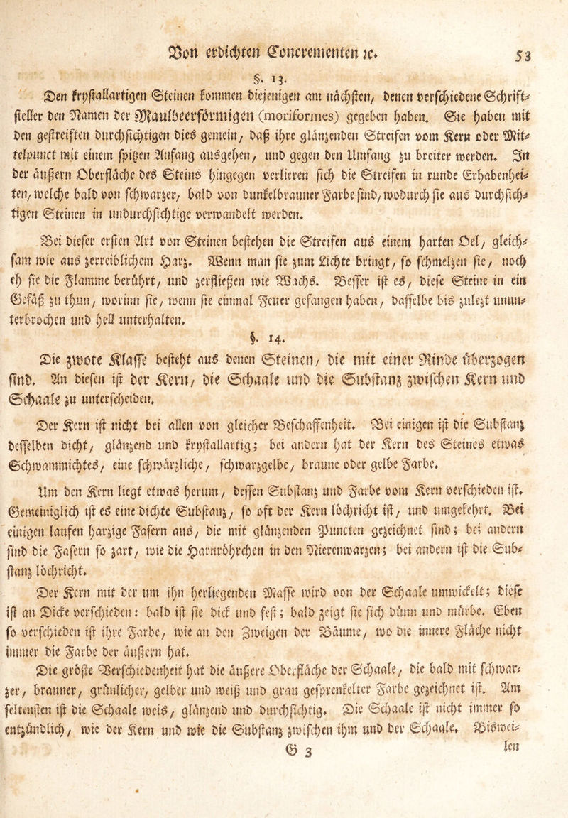 Q)on ttUdjtm incrementat je» §. ij- S>en frpfiaUartigen ©teilten tommen Diejenigen <tm itäd) fielt/ Denen t)erfdjieDette©chrift* jießer Den tarnen Der SDfauf&eerförmigen (moriformes) gegeben haben. @ie f)abcn mit Den geftreifien Durd)fid)tigen Die£ gemein, Daß if>re glan^enben ©treifen oorn Äem ober 2)tit< tdpunct mit einem fpigen Anfang aubgelfeit, ttnD gegen Den Umfang 51t breiter »erben. 3tt Der äußern £>berfläd)e be$ ©feine hingegen vertieren ftd) Die ©treifen in runDe Sri)aben()etV ten, »eiche bafDoon fch»arjer/ balD »on btmfelbrainter Sarbe finD/ »obtird) jte aus' Durchfuhr tigen ©teilten in «nDurc^ftc^tigc »cwanbelt »erbat. 58ei Diefcr erfreu 2trf oon ©feinen befielen Die ©treifen atu? einem garten Öel / gleich* fam wie au$ jerreiblic^em iparj* 5ßemt man fie jurn Steife bringt/ fo fchmel&en fie/ noch el) fie Die flamme berührt/ miD jerfbiefett »ie 233 a cf) & Söeffer iji c$f Diefe ©feine in ein ©efäjü 511 tf)mt/ »orinn fic, »etm fte einmal Reiter gefangen haben, Daffelbe bib jule&t «nun« terbrod)m ttnD l)dI unterhalten* §• *4* Sie pote klaffe befielt aus Denen ©feinen / Me mit einer 9Uni>e fiberjugett ftnM 2in Diefen iji Der $am / Die ©fhaafe unD Die ©ubflanj §nufci)en Äern uni) ©Chaafe #U tmterfdjeibeit. Scr Ä’crn ifi nicht bei allen »ou gleicher 5$efd)ßffcnl)eit* Söei einigen iji Die ©ttb^anj Dcffelben Dicht/ glclnjcnb unD frttfiallarfig; bei anDern l;at Der Stent Des ©feines et»aS ©(^mammichfe^/ eine fct>roar^licf;e/ fchmarjgelbc/ braune oDer gelbe $arbe. Um Den S?eru liegt ef»aS hemm, Dcffeit ©nbjiaitj ttnD S'avbe »om Stern i>erfd)ieDcn ifi, ©emeimglid) iji etS eine Dichte ©ubjianj/ fo oft Der föent lochricht ifi/ miD umgekehrt. 25et einigen laufen harjige Wafern aus, Die mit glätt&enDen 9> mieten gejeidmet finD; bei anDern finD Die $afern fo jart/ mie Die ^xnnr6f>rdf)en in Den ^ieremoarjen; bei anDern iji Die ©ub* jiaii5 lochricht. Ser Äcrtt mit Der ttm il)it herlicgenDeit ®affe »irb oon Der ©chaale timmicfelf t Diefe ifi an Siebe »erfd)teDcn: balD ift fie Dieb unD feft; balD geigt fie fiel) Diimt ttnD mürbe. @ben fo »erfchicDen ift i!)re 'garbe, mie an Den gmeigen Der föüume/ »o Die innere gläd)c uidjf immer Die $arbe Der ätifscrn hat. Sie grofie <23erfdhicDenf>eit f>at Die änfere ^Oberfläche Der ©djaalt, Die balD mit fdj»ar* jer/ brauner/ grünlicher/ gelber unD meijj unD grau gefprenfelter fjarbc gejeidinct ift. 2tm felfmjien ift Die ©chaale »ctS/ glänjenD mtD Durch fid)tig* Sie ©d>aale iji nicht immer jo entjünDlid)/ mie Der Slern ttnD mie Die ©ubftanj jmtfehen ihm unD Der ©djaale, SMSmcU ’ ** ... © 3 len