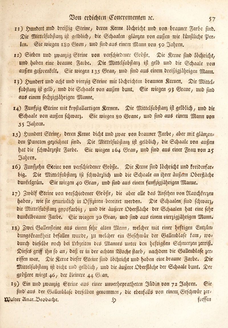 11) jg>mtt>erf uttb breiig ©ferne, bereit Äeme Ibchridjt uitb uott brauner $arbe ftnb. {Die !9Üttelfubjlanz ifl gelblich, bie ©chaalen glätten »on aufien tute fönjlitc^c §>er* lest, ©ie wiegen igo ©ran, tmb ftnbaud einem ttSRatm »ott 50 fahren. 12) ©ieben tmb jwcmjig ©feilte non i>crfd>ieboter ©refie. {Die Äerne ftnb Ibchrtdhf, uttb fabelt eine braune ^atbe, Sie Sföittelfubflanz ijl gelb unb bie ©chaaie t>ott aujiett gefprenfclf, @ie wiegen 135 ©ratt, unb ftnb aud einem breipigjährigcit Sftatm. 13) 5punberf unb adjt tmb »icr&tg ©feine mit lbcbrid)fett braunen fernen. {Die SSiffcl# fubflanj if? gelb, unb bie ©d)aalc uott attjjett bunt, ©ie wiegen 93 ©rane, tmb finb au$ einem fedjjtgf^rtgeu tarnte. 14) fünfzig ©feine mit frpjfallartigen Semen. Sie SÖliftelfubflanz ifl gelblich, unb bie ©cfjaale »ott atifjen fcfjwar^t ©ie wiegen so ©rane, unb ftnb au$ einem Sftann »btt 5 S Sauren. 15) .Rimbert ©feine, bereit Sertte bid)f unb zwar »ott brauner 'Sarbe, aber mit glätten* bett ^uitcfen gejeiefmef ftnb-. Sie ÜKittelfubfianj i|? gelblich, bie ©djaale »ott aufjeti (?at bie fchwArjefre garbe, ©ie wiegen 164 ©ratt, uttb fittb aul einer §rau »ott 25 Saf)ren. 16) fünfzehn ©teilte uon »erfchiebettcr ©rofje. Sie Seme fittb lbd)ricbf unb freibettfar* big. Sie ?Kittelfttbj?attj iff fd>wär$lich unb bie ©dfaale att ihrer äußern Oberfläche buufelgrun, ©ie wiegen 40 ©ratt, tmb finb and einem fünfzigjährigen tarnte. 17) 3^ölf ©feine uon t>erfd)iebeiter ©rbße, bie aber alle bad 2fnfel>en uott Dvaudjferjen haben, wie fte gemeinlich in Offtjincn bereitet werben. Sie © chaalen; finb fchwarj, bie Mittel fubftanz gttpdfarbig , uttb bie äußere Oberfläche ber ©chaalett hat eine fel)C bunfelbrattne Sarbe. ©ie wiegen 30 ©ran, uttb finb and einem oterzigjährigen 3>tawt. 18) Bwei ©alkitßeitie aud einem fcl;r alten 9)faim, welcher mit einer heftigen ©ttjöite bungefranlheit befallen würbe, jtt welcher ein ©efchwfir ber ©allenblafc fant, wo* bttreh biefelbe noch bei Lebzeiten bed SÜtanned unter bat Ijtefttgfieu ©d;mcr$eit zerriß. Siefed griff if>n fo att, baß er in ber achten SBodje jlarb, nachöent bie ©allenblafe jer# riffett war. Sie Seme biefer ©teilte fittb loChricht unb haben eine braune ‘gavbe. Sie SJlütelfubjlanz iß btd)t unb gelblid;, tmb bie äußere Oberßädje ber ©djaale bunt. Ser größere wiegt 46, ber Heinere 44 ©ran. 19) <£in unb zwattjig ©feine aud einer uimerhepratljefcn Si'tbitt »on 72 fahren, ©ie ftnb' amt ber ©allenblafc berfelben genommen, bie ebenfalls uott einem; ©cfdjwör zer* IßpaUer Hnat. beobacht. <q fteffett