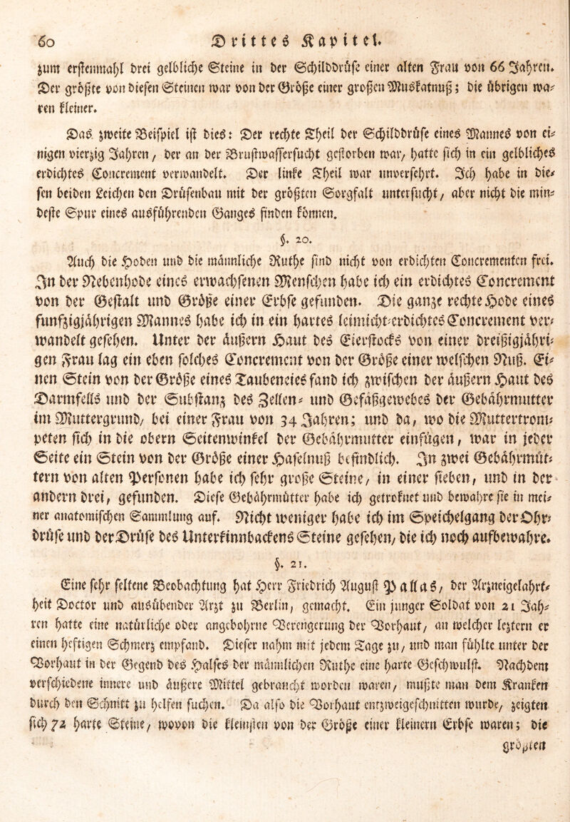 $um erjlemuahl Drei gelbliche «Steine iit t>cr ©chilbDrüfe einet alten $rau vo« 66 Saf>rcn* Skr größte von liefen Steinen war von Der Oiöfje einer grofen StuSEatnuj;; Die übrigen m* ren Heiner. ' i! £>a£ zweite Beifpiel ijt bte$ t S)er rechte Sf)eil Der ©ebilbbrufe eines Cannes von cu nigen vierzig Sauren, Der an Der Bnifroafferfucbt geworben n?a«> l)attc fid) in eilt gelbliches erDid)teS Concrement verwanbelt. Skr linfe S()eil mar unverfehrt. 3d) habe in Die# fen beibeit £eid)en Den Sküfenbau mit Der größten Sorgfalt unterfliegt/ aber nicht Die min# Dejte ©pur eines attSfö^miDcu ©aitgeS ft'nDcn formen. §. 20. $udj Die jrjoben unD Die männliche SHutf)e fl'nD nieftt von erbitten Coucrementcn frei. 3» Der fftebenhebe eines muachfenen Sftenfchm habe ich ein erbichtes Concrement von Der ©eftalt unb ©rbite einer Crbfe gefunben. ®te gange rechte £>obe eines i fünfzigjährigen SflanneS habe ich in ein hartes leimichnerbichteS Concrement bet« tiaanbeft gefehen. Unter Der äufern £aut Des Cierftocfs bon einer breijngjähri« gen ftrau lag ein eben folches Concrement bon Der ©rbfe einer welfthen 9M* Ci# nen (Stein bon ber©rbfe eines XaubeneieS fanD ich zmifchen Der unfern .graut Des S5armfeKS unD Der ©ubftang Des Seilen# unb ©efäfjgemcbcS Der ©ebährmutter int ÜPUtttergrunb/ hei einer $rau bon 34 fahren; unD Da, mo Die£D?uttertrom« peten ft eh in Die Obern ©eitenminfel Der ©ebährmutter einfügen, mar in jeDer ©eite ein Stein bon Der ©rbge einer £afelnu0 btftnDÜd). 3tt zwei ©ebährmöt« fern bon alten l}>erfonen habe ich fehr grofe ©teine, in einer fteben, unD in Der anDern Drei, gefitnDen. SDiefe ©ebährmütter habe ich getrofuettuiD bewahre fte in mei# ner aitatomifcben ©aromlmtg auf. flicht weniger habe iä) im ©peichelgang Der Ohr« Drüfc unD ber£wüfe Des Unterfinnbacfens ©teine gefehen/ Die ich noch aufbewahre» §• 2 T. ©ne fef)r felfene Beobachtung hat ipevr gnebrtch Wugujl all US/ Der ^rjnetgelahrf# heit Skctor unD attSübenber 2lrjt ju Berlin, gemacht, ©it junger ©olbaf oott 21 Sah# ren hatte eine natürliche ober angcbol)nte 93crengcrung Der Vorhaut/ an welcher fejtcrn er einen heftigen ©chmerj empfaitb, £>iefer nahm mit jebern Sage n*/ unb man fühlte unter Der Vorhaut in Der ©egenb beS .^ralfcS Der männlichen üDutf>c eine harte ©efcbsvuljt. ^taChbem verfclftebene innere unb äufere Stiftei gebraucht worben waren/ muffte man Dem $ranfett Durch Dm Schnitt p helfen fudftrt. 2>a alfo Die Q3oi l>cmf entjweigefchnitten würbe/ geigte« fleh7* hart« ©feine/ wovon Die llemficn von Der ©rojje einer Heiner« ©bfe waren; Die großen