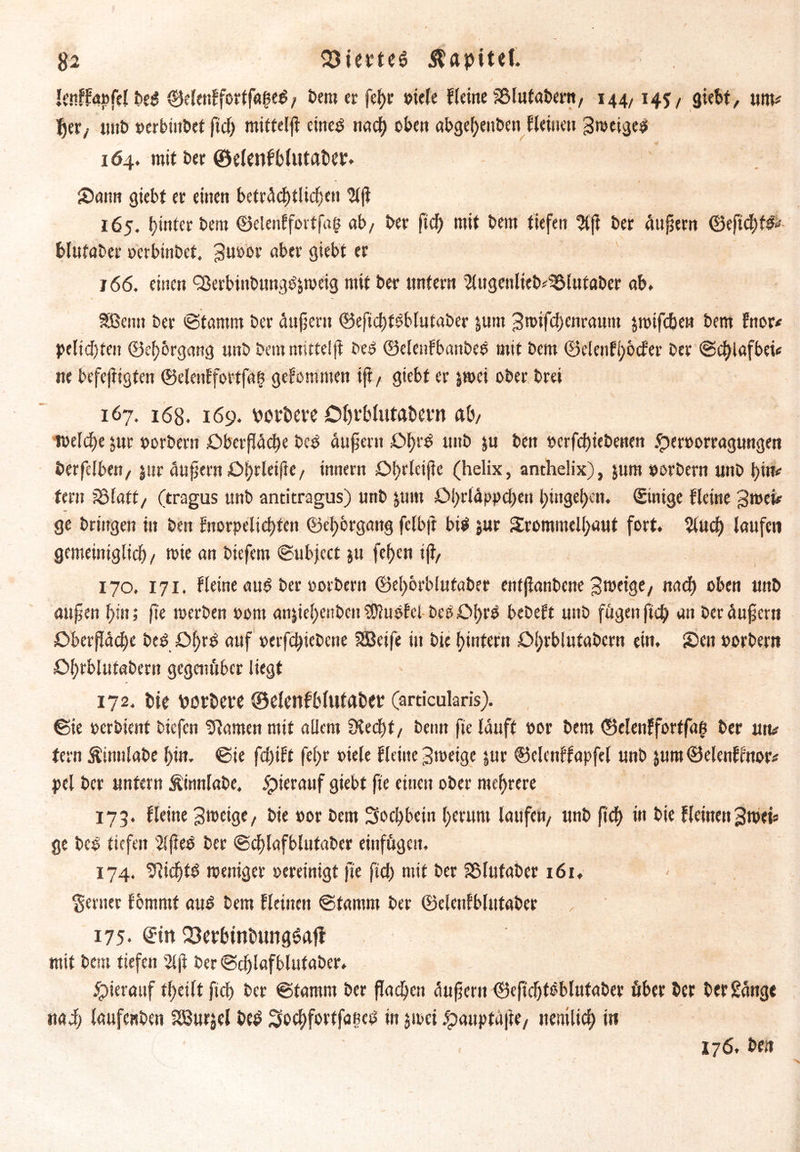 Itnffaofel be£ ©elen!fortf«hed, bem er fehr oiele Keine 33lutabern, 144,145/ giebt, um# fyer, mit» oerbinbet fid) mitteljt eine$ nad) oben abgel)enben Keinen Bweigeet 1Ö4. mit ber ©elenfblutaber. Sann giebt er einen beträchtlichen Ulf} 165. hinter bem ©eleulfortfag ab, ber fid) mit bem tiefen $jt ber andern ©efichtd# blutaber oerbinbet. 3u»or aber giebt er j 66. einen QJerbinbungc^weig mit ber untern ^ugenlieb#33lutaber ab. Sßcnn ber ©tamrn ber äußern ©efichfoblutaber jum Bnnfcf)enraum jmifcben bem fttor* petid)teit ©chbrgang unb bem mittel ft be£ ©elenfbanbee mit bem ©elenK;ocfer ber ©d)lafbei# ne befejtigten ©elenlfortfah gefommen iß, giebt er jwei ober brei 167. 168. 169. votiere Oljrblutabevn ab, welche jur oorbern Oberfläche bc£ äußern £>hl'S unb $u ben t»erfd)iebenen £eroorragungen berfclben, $ur äußern Ohrleiite, innern £>t>rleij?e (helix, anthelix), $um oorbern unb hin# fern äSlatt, (tragus unb antitragus) unb &um 01>rfäp|>cf>en t>in9ef>en. ©inige Keine Bmei# ge bringen in ben Ktorpelid)ten ©ehorgang fclbft bil jur 2rommell)aut fort. 2iud) laufen gemeiniglich/ toie an biefem ©ubject ju fehen iji, 170. 171. Keine au£ ber oorbern ©ehorblutaber enfjtanbene Bweige, nach oben unb aufjen l)in; fie werben 00m anjiehenbcu SOluofel beööhrö bebeft unb fügen fich an ber äußern £>berfiäd)c beg =öl)rd nuf oerfd)iebcne SBeife in bie hintern Dl)rblufabern ein. Sen oorbern öhrblutabern gegenüber liegt 172. bie porbere ©elenfblutaber (articularis). Sie oerbient biefcn fflamen mit allem SKed)t/ beim fie lauft oor bem ©elenffortfag ber utv fern Äinnlabe l)in. ©ie fdjtK fe(>r oiele Keine Bweige jur ©elenffapfel unb jum ©elenffnor# pel ber untern Äümlabe, hierauf giebt fie einen ober mehrere 173. Keine Btoeige, bie oor bem Sochbcin herum laufen/ unb fid) in bie KeinenBwei* ge bc£ tiefen s2lßeö ber @d)lafblutaber einfügeit, 174. ^ichtö weniger oereinigt fie fid) mit ber fBIufaber 161. ferner fbntmf au3 bem Keinen ©tarom ber ©elenfblutaber 175. ©in Q3crbtnbung6afl mit bem tiefen 2lß ber©d)lafblutaber. hierauf theilt fid) ber ©tamm ber flachen äußern ©eß'djtöblufaber über ber ber gange nad) laufenben Sßurjel beP 3odE>fortfaecö in jwei jtpauptafte, nenilid) in 176. ben