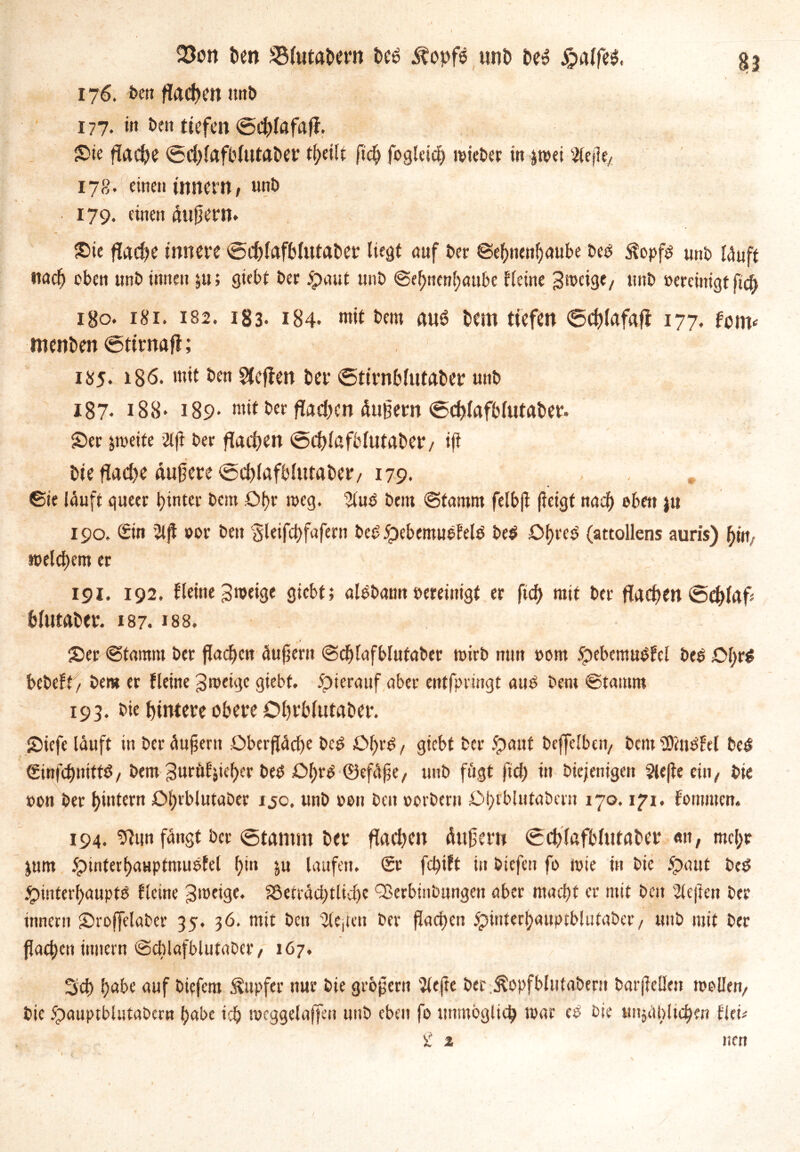 23on ben SMutabern beb Äopfb uni» beb £alfeb, 176. ben flachen unb 177. in ben tiefen <5chlafafl. Sie flache @d)(afblutaber tfyeilt fleh fogkid) wieber in &wei ^efle, 178- «<ne» Innern, unb 179. einen äußer». Sie fladje innere @chlafb(utaber liest auf ber ©ehnenhaube beb $opfs uni) läuft nach oben unb innen ju; siebt ber £>aut unb @ef;nenl)aubc Heine gmeige, unb vereinigt fleh 1B0. 181. 182. 183. 184- mit b«m aub bem tiefen 6chlafajt 177. fm* roenben ©ttrnafl; 1^5. 186. mit ben Neffen ber ©tirnblutaber unb 187* 188* 189- mit ber flauen äußern ©chlafblutaber. ©er zweite 2tfl ber flauen <5d)lafblutaber/ ifl bie flad>e äuflere@d)lafblutaber, 179. , . ©te läuft queer hinter bem Dl)« weg. 2luS betn ©tamm felbfl fletgf nad) oben ju 190, Sin Slfl oor ben gleifchfafern beb HebemueFelS be$ Ohres (attollens auris) hin welchem er 191. 192. Heine Zweige giebt; alebann bereinigt er fich mit ber flachen @chlafl hlutaber. 187. »88. ©er ©tamm bet flachen äuflent ©chlafblufaber toirb min bom 5pebemubH:l bes ©hflS bebeH/ bem er Heine Zweige giebt. Hierauf aber entfpringt aus bem ©tamm 193. bie hintere obere Ohrblutaber. ©iefe läuft in ber äufjeru Oberfläche beS ©hrS, giebt ber Haut beffclben, bem SOinSHl beS (SinflhnittS, bem guröl'jieher beb Ol;r^ ©efäfle, unb fügt (ich in bie/enigen $lefle ein, bie bon ber hintern Ohrblutaber ijo. unb bon ben borbern Ohrblutabcrn 170.171. fornmen. 194. 9iiin fängt ber ©tarnrn ber flachen äuflern (Schlafblutaber «n, mehr jum 5pinterhauptmustel hi» &u laufen. Sr fd)tft in biefen fo wie in bie Haut beb Hinterhaupts Hctne Zweige. SSeträchtlidj« QJerbinbnngen aber macht er mit beit heften ber innern ©rojfelaber 35. 36. mit ben ‘Sleflen ber flachen Hmterhauptblutaber/ unb mit ber flachen inuern ©cblafblutaber, 167. 3d> habe auf biefem Tupfer nur bie großem 'Jiefte ber^opfblutabern barfleüen wollen, bie Hauptblutabern habe ich mcggelaffen unb eben fo unmöglich war cS bie unjäblichm Hei*