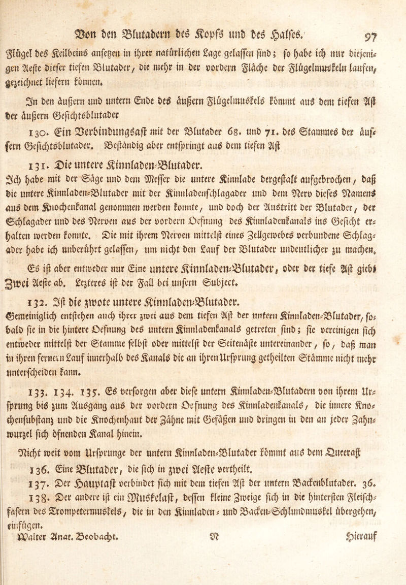 Iflögel beb Äeilbeinb anfegen in ihrer natürliche« £age gelaffen p'nb i fo f>aSe id) nur biejeni« gen %epe biefer tiefen Sälntaber/ Die ntel;r in Der »orDcrn $l<t$e Der Slügelmwbfeln laufen# gejeicf;net liefern fonneu. Sn Den Äupern unD untern ©nbe beb Supern SlügelraubEelb Eoiuutf aub Dem tiefen $ff Der Aupern ©efidjteblutaDer 130. dein Setbinbungbafl mit Der S3Iutaber 6s. unD 71. beb Stammet Der Auf# fern ©eftchtbblufaber. SSepänbig aber entfpringt aub Dem tiefen 5lp 131. Sie untere $wnfobm58lutat)er. Sd) l>abe mit Der ©Age unD Dem SOleffer Die untere ÄinnlaDe bergepaff aufgebroc^en, bap Die untere £innlaben4ölufabcr mit Der ÄimtlaDenfd)lagaDer unD Dem 9ler» biefeb $lamen$ aub Dem ÄnochcnEanal genommen werben fonnte, unD Dorf) Der Austritt Der fölutabec# Der ©cplagaber unD beb Heroen awb Der »orbent Defmtng beb ÄiimlabenÜaitalb inb (Befiehl er« Ralfen werben fomtfe. Sie mit ihrem Heroen mitteljf eine» Sellgewebeb »erbuttbene ©dtlag« aber habe id) unberührt gelaffen, um nicht Den £atif Der iölutaber unDeutltc^er ju machen, ©b ifr aber entmeber nur ©ine untere ÄtnnlnDen^lutöber, ober Der tiefe $p giebf 3wet ’2lepe ab, Sfyfereb ip Der Sali bei unfern ©ubjeef, 132. 3p Die ^wote untere ^tnnlaben^lutßber. gemeiniglich entpehen ancf> itjrer jtoci aub Dem tiefen 9(p Der untern Ämiilabew^lufaDer, fo« balD fie in Die hintere Defttung beb untern ^imtlabenlanalb getreten pnb; fie vereinigen fid) entroeber niiffelft Der ©lamme felbjt ober miffelft Der ©eiteuApe untereinanber, fo, bap man in i^ren fernem Sauf innerhalb beb Äanalb Die an ihren Urfprung getheilfen ©lamme nicht mehr unterfd)eiben fann. 133. 134. 135. ©b »erforgen aber Diefe unfern ÄimilaDem23lufaDer«t oen ihrem llr« fprung bib jum Abgang aub Der »orbern De fnung Deb ÄinnlaDenfaualb / Die innere ftno* cheitfubpanj unD Die Knochenhaut Der Sahne mit (Befapen uitD Dringen in Den an jeher Sahn« wurjel ffch bfneuben Kanal hinein. Glicht weit »om Urfprunge Der unfern KinnlabemS&lufaber Ecmmt aub Dem 42tteerap 136. ©ne 25lut«t>cr, Die fich in jwet Sleftc »erfheilf. 137. Ser dpauptafl »erbinbet ftch mit Dem tiefen $p Der unfern fSacEenblufaber. 36, 138. Ser anbere ifr ein Clftublelrtjt, Dejfcit flehte Swcige ftch in Die hinterpen Sleifch« fafern DebSrompetermnblelb/ Die in Den Kinnlaben« unD iÖacfem©d)lnnDmubEel tibergehen# einfögen. Jßp.uter 2tnar. Seobadpt. 93 hierauf