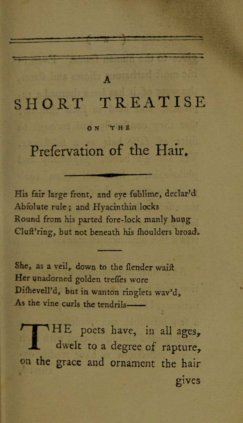 SHORT TREATISE ON THE Prefervation of the Hair. His fair large front, and eye fublime, declar’d Abfolute rule; and Hyacinthin locks Round from his parted fore-lock manly hung Cluft’ring, but not beneath his lhoulders broad. She, as a veil, down to the flender wailt Her unadorned golden trelfes wore Difhevell’d, but in wanton ringlets wav’d. As the vine curls the tendrils THE poets have, in all agesy dwelt to a degree of rapture, on the grace and ornament the hair gives