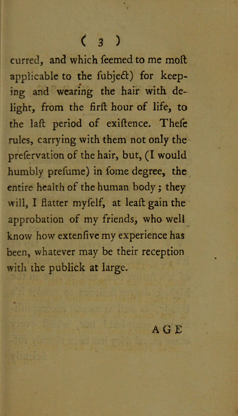 curred, and which feemed to me moft applicable to the fubjedt) for keep- ing and wearing the hair with de- light, from the firft hour of life, to the laft period of exiftence. Thefe rules, carrying with them not only the prefervation of the hair, but, (I would humbly prefume) in fome degree, the entire health of the human body; they will, I flatter myfelf, at leaft gain the approbation of my friends, who well know how extenfive my experience has been, whatever may be their reception with the publick at large. AGE