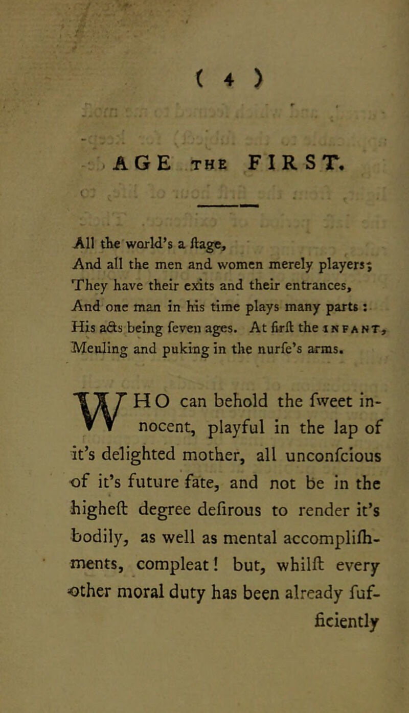 .m: t » * ( 4 ) ^ r . - \ AGE THE FIRST. C^’ - . . : . ; ' .. All the world’s a ftage. And all the men and women merely players; They have their exits and their entrances. And one man in his time plays many parts: His afts being feven ages. At firft the infant, Meuling and puking in the nurfe’s arms. WH O can behold the fweet in- nocent, playful in the lap of it’s delighted mother, all unconfcious of it’s future fate, and not be in the higheft degree defirous to render it’s bodily, as well as mental accomplilh- ments, compleat! but, whilft every other moral duty has been already fuf- ficiently