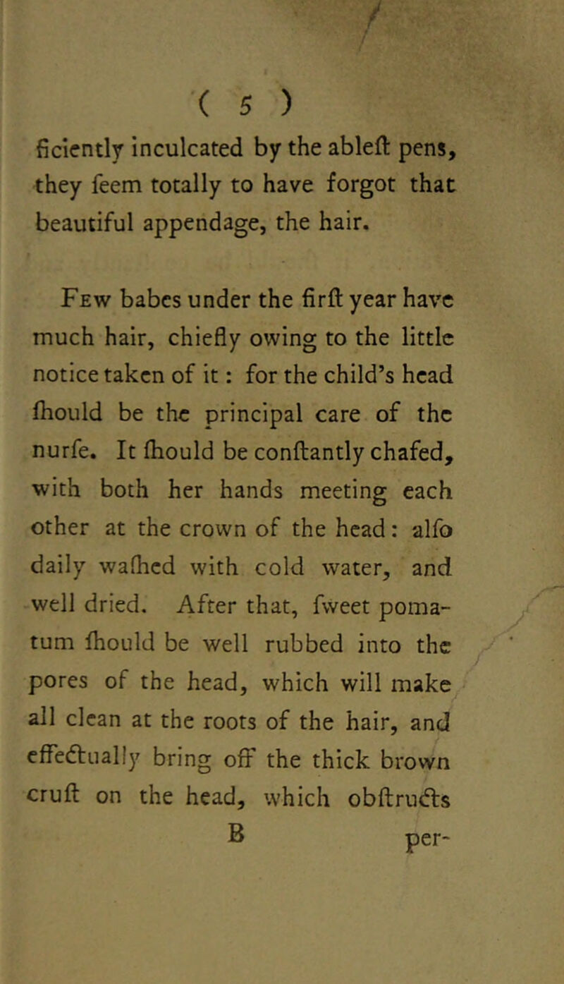 ficiently inculcated by the ableft pens, they Teem totally to have forgot that beautiful appendage, the hair. Few babes under the firft year have much hair, chiefly owing to the little notice taken of it: for the child’s head fhould be the principal care of the nurfe. It fhould be conftantly chafed, with both her hands meeting each other at the crown of the head: alfo daily wafhed with cold water, and well dried. After that, fweet poma- tum fhould be well rubbed into the pores of the head, which will make all clean at the roots of the hair, and effectually bring off the thick brown cruft on the head, which obftruCts B per-