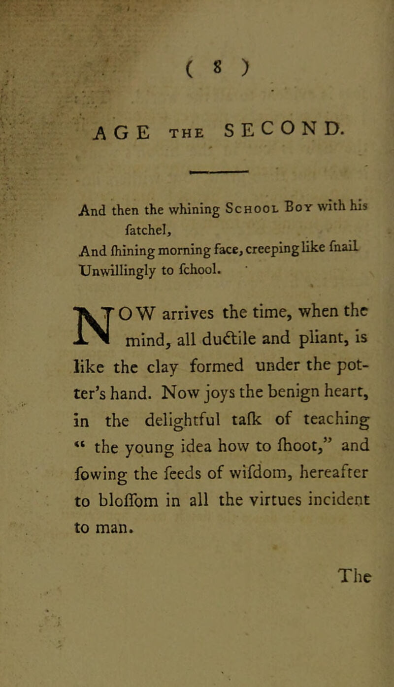 AGE THE SECOND. And then the whining School Boy with his fatchel. And ihining morning face, creeping like fnail Unwillingly to fchool. NOW arrives the time, when the mind, all ductile and pliant, is like the clay formed under the pot- ter’s hand. Now joys the benign heart, in the delightful tafk of teaching “ the young idea how to fhoot,” and fowing the feeds of wifdom, hereafter to bloffom in all the virtues incident to man. The