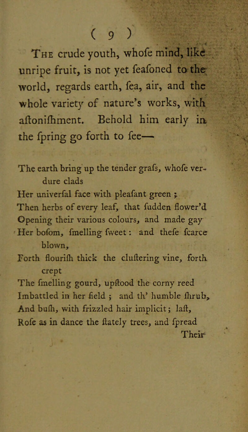 . • • > . < The crude youth, whofe mind, like unripe fruit, is not yet feafoned to the- world, regards earth, fea, air, and the whole variety of nature’s works, with aflonifhment. Behold him early ia the fpring go forth to fee— The earth bring up the tender grafs, whofe ver- dure clads Her univerfal face with pleafant green 'T Then herbs of every leaf, that fudden flower’d Opening their various colours, and made gay Her bofom, fmelling fvveet: and thefe fcarce blown. Forth flourilh thick the cluttering vine, forth crept The fmelling gourd, upftood the corny reed Imbattled in her field ; and th’ humble flirub. And bufh, with frizzled hair implicit; laft, Rofe as in dance the ftately trees, and fpread Their