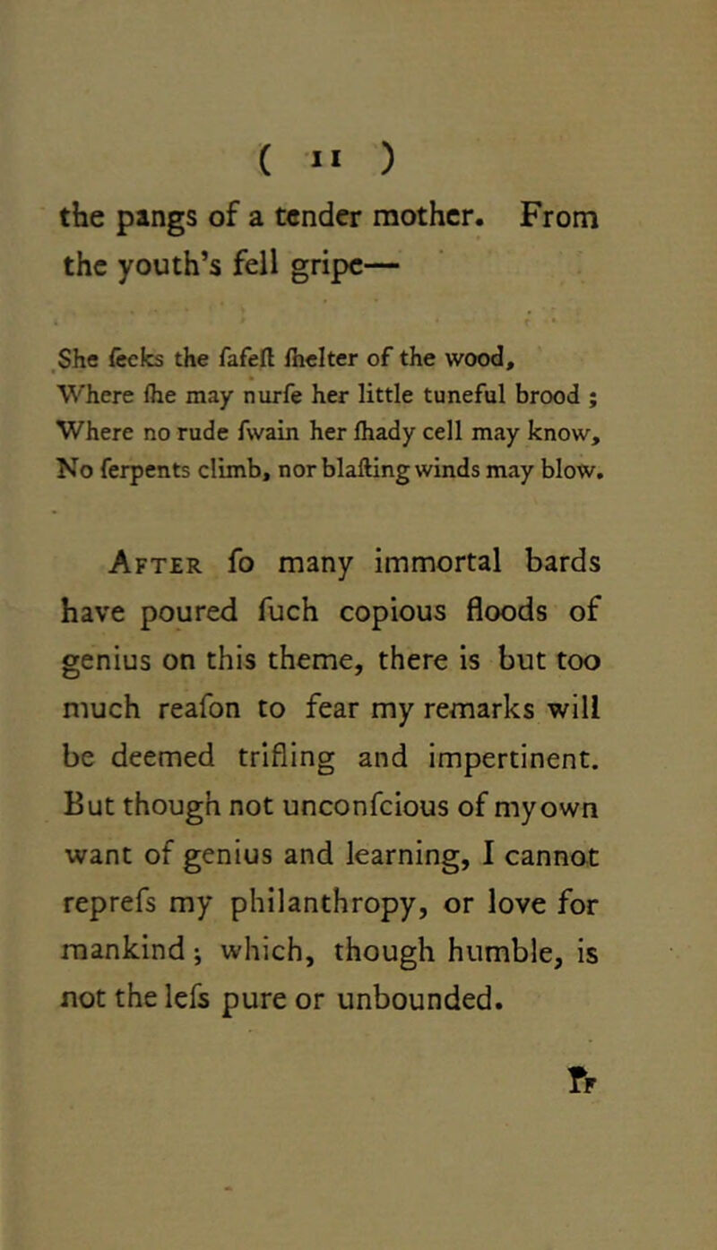 ( »« ) the pangs of a tender mother. From the youth’s fell gripe— . * • » • She fecks the fafeft Ihelter of the wood. Where flie may nurfe her little tuneful brood ; Where no rude fwain her fhady cell may know. No ferpents climb, nor blafting winds may blow. After fo many immortal bards have poured fuch copious floods of genius on this theme, there is but too much reafon to fear my remarks will be deemed trifling and impertinent. But though not unconfcious of myown want of genius and learning, I cannot reprefs my philanthropy, or love for mankind; which, though humble, is not the lefs pure or unbounded.