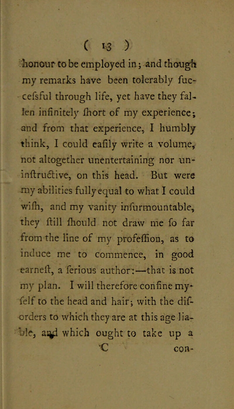 honour to be employed in ; and though my remarks have been tolerably fuc- cefsful through life, yet have they fal- len infinitely fhort of my experience; and from that experience, I humbly think, I could eafily write a volume, not altogether unentertaining nor un- inftrudtive, on this head. But were my abilities fullyequal to what I could wifh, and my vanity infurmountable, they ftill ftiould not draw me fo far from the line of my profeflion, as to induce me to commence, in good earned:, a ferious author :—that is not my plan. I will therefore confine my- felf to the head and hair; with the dis- orders to which they are at this age lia- ble, which ought to take up a “C con-