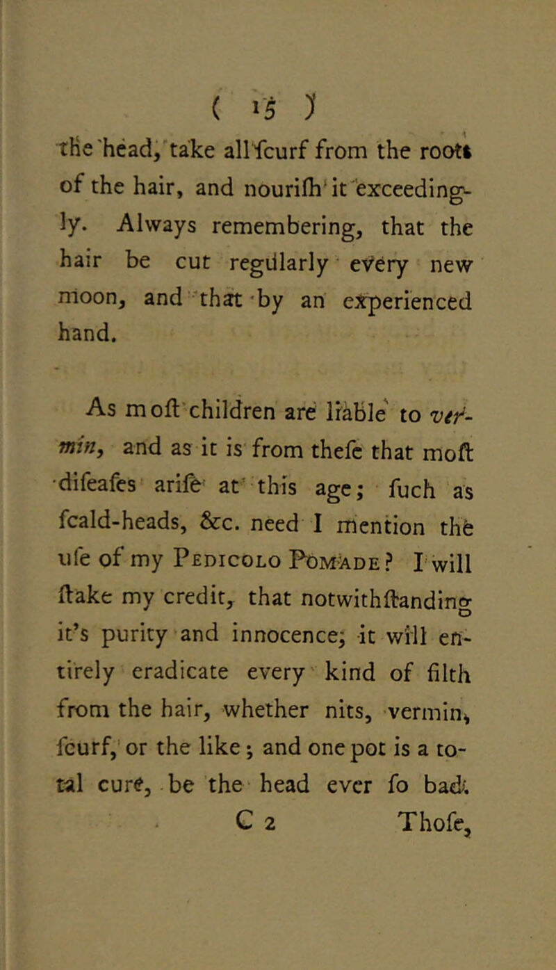 tHe head, take allfcurf from the root! of the hair, and nourifh it exceeding- ly. Always remembering, that the hair be cut regdlarly every new moon, and that by an experienced hand. As m oft children are liable to ver- min, and as it is from thefc that moft difeafes arife at this age; fuch as fcald-heads, &c. need I mention the uie of my Pedicolo Pomade ? I will ftake my credit, that notwithftanding it’s purity and innocence; it will en- tirely eradicate every kind of filth from the hair, whether nits, vermin* fcurf, or the like •, and one pot is a to- tal cure, be the head ever fo bad C 2 Thofe,