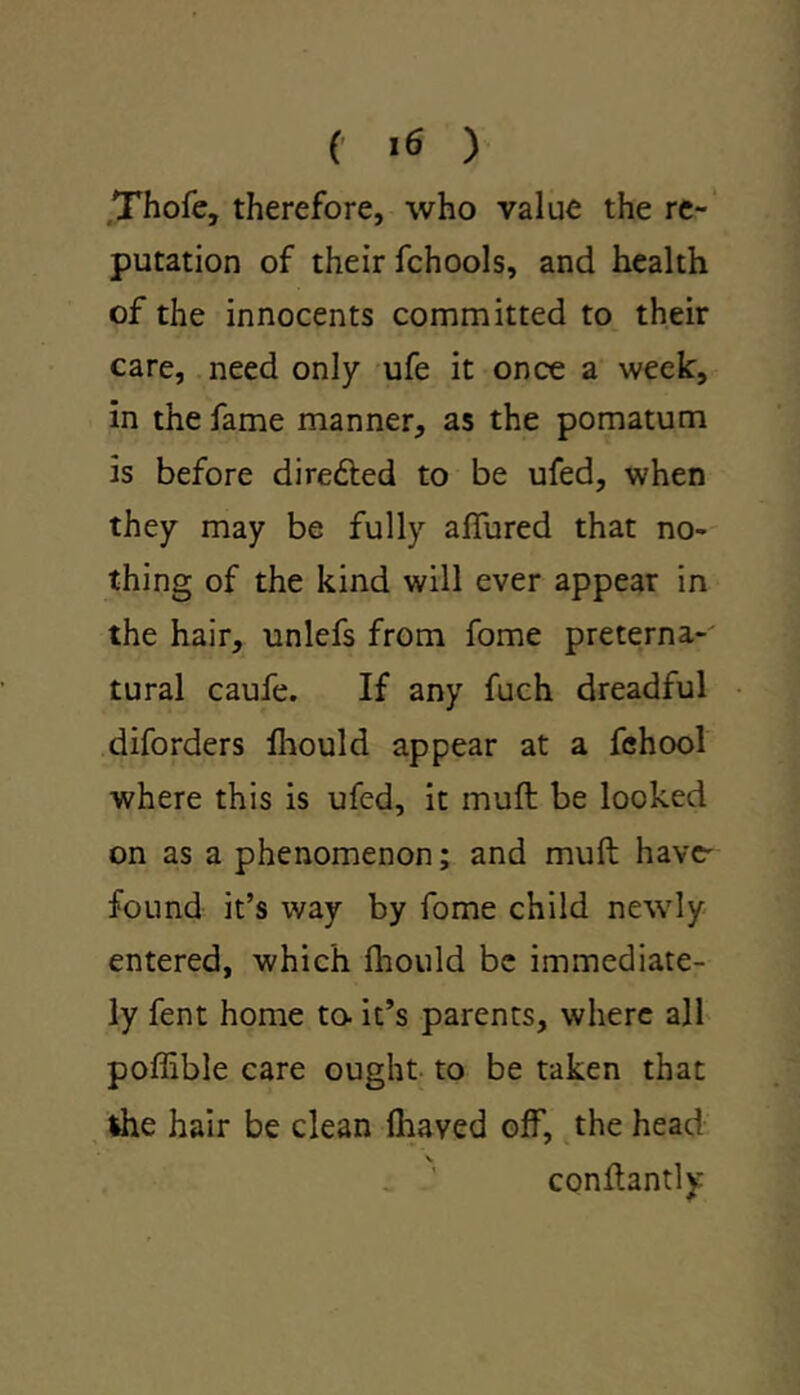 Thofe, therefore, who value the re- putation of their fchools, and health of the innocents committed to their care, need only ufe it once a week, in the fame manner, as the pomatum is before diredded to be ufed, when they may be fully allured that no- thing of the kind will ever appear in the hair, unlefs from fome preterna- tural caufe. If any fuch dreadful diforders fhould appear at a fehool where this is ufed, it mull be looked on as a phenomenon; and muft have' found it’s way by fome child newly entered, which fhould be immediate- ly fent home to. it’s parents, where all poffible care ought to be taken that the hair be clean lhaved off, the head conltantly