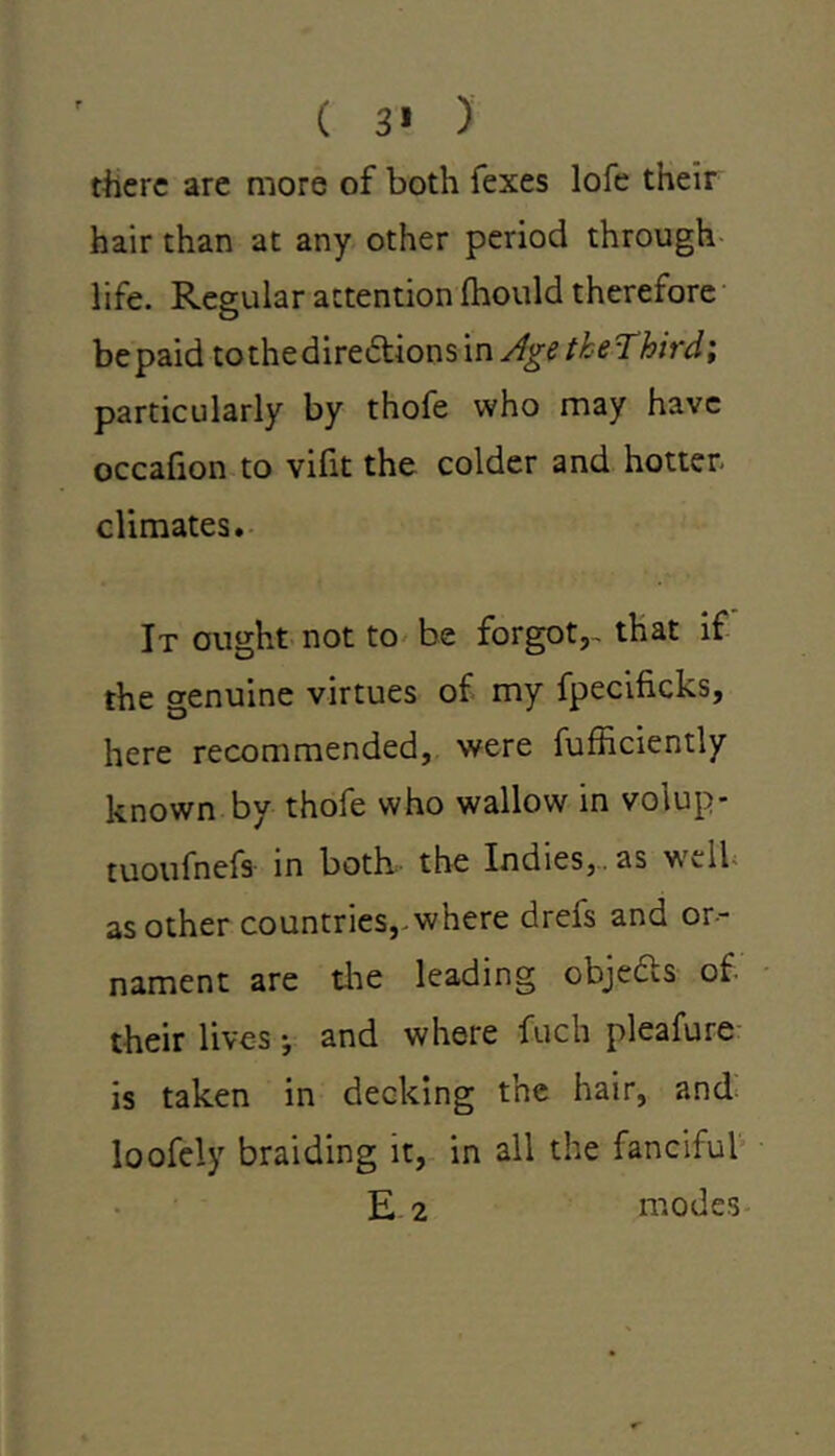 ( 3* ) there are more of both fexes lofe their hair than at any other period through life. Regular attention Ihould therefore be paid to the directions in Age tkeThird; particularly by thofe who may have occafion to vifit the colder and hotter, climates. It ought not to be forgot,, that if the genuine virtues of my fpecificks, here recommended, were fufficiently known by thofe who wallow in volup- tuoufnefs in both the Indies,, as ^vil as other countries,, where drefs and or- nament are the leading objedts of their lives •, and where fuch pleafure is taken in decking the hair, and loofely braiding it, in all the fanciful E 2 modes