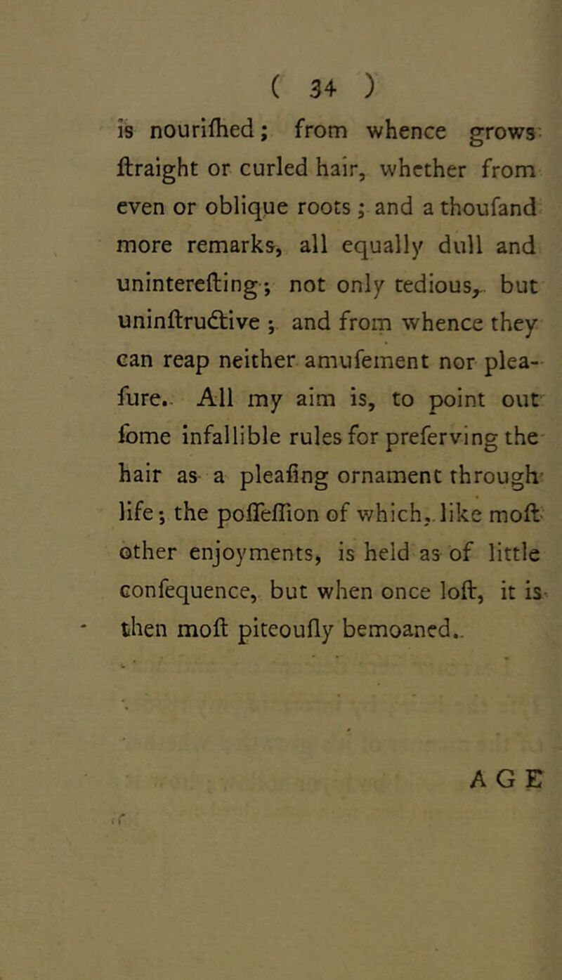 ( 3 4 ) is nourifhed; from whence grows ftraight or curled hair, whether from even or oblique roots; and a thoufand more remarks, all equally dull and uninterefting; not only tedious,, but uninftrudtive ; and from whence they can reap neither amufement nor plea- fure. All my aim is, to point out fome infallible rules for preferving the hair as a pleafing ornament through life-, the poftefiion of which, like molt other enjoyments, is held as of little confequence, but when once loft, it is then moft piteoufly bemoaned.. AGE