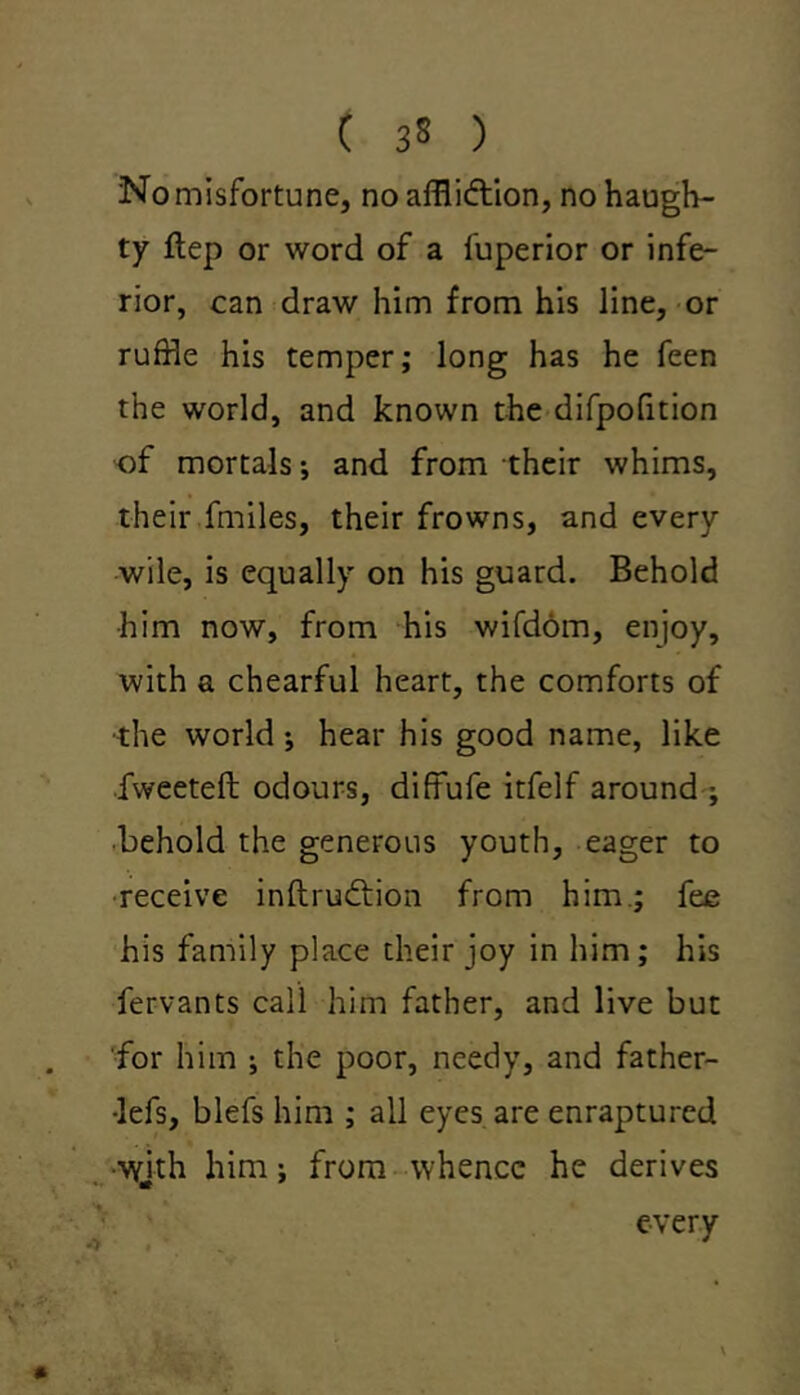 No misfortune, no affliction, no haugh- ty ftep or word of a fuperior or infe- rior, can draw him from his line, or ruffle his temper; long has he feen the world, and known the difpofition of mortals; and from their whims, their fmiles, their frowns, and every wile, is equally on his guard. Behold him now, from his wifdom, enjoy, with a chearful heart, the comforts of ■the world •, hear his good name, like fweetefl: odours, diffufe itfelf around ; behold the generous youth, eager to receive inftrudtion from him.; fee his family place their joy in him; his fervants call him father, and live but for him ; the poor, needy, and father- •lefs, blefs him ; all eyes are enraptured •wjth him; from whence he derives % * every