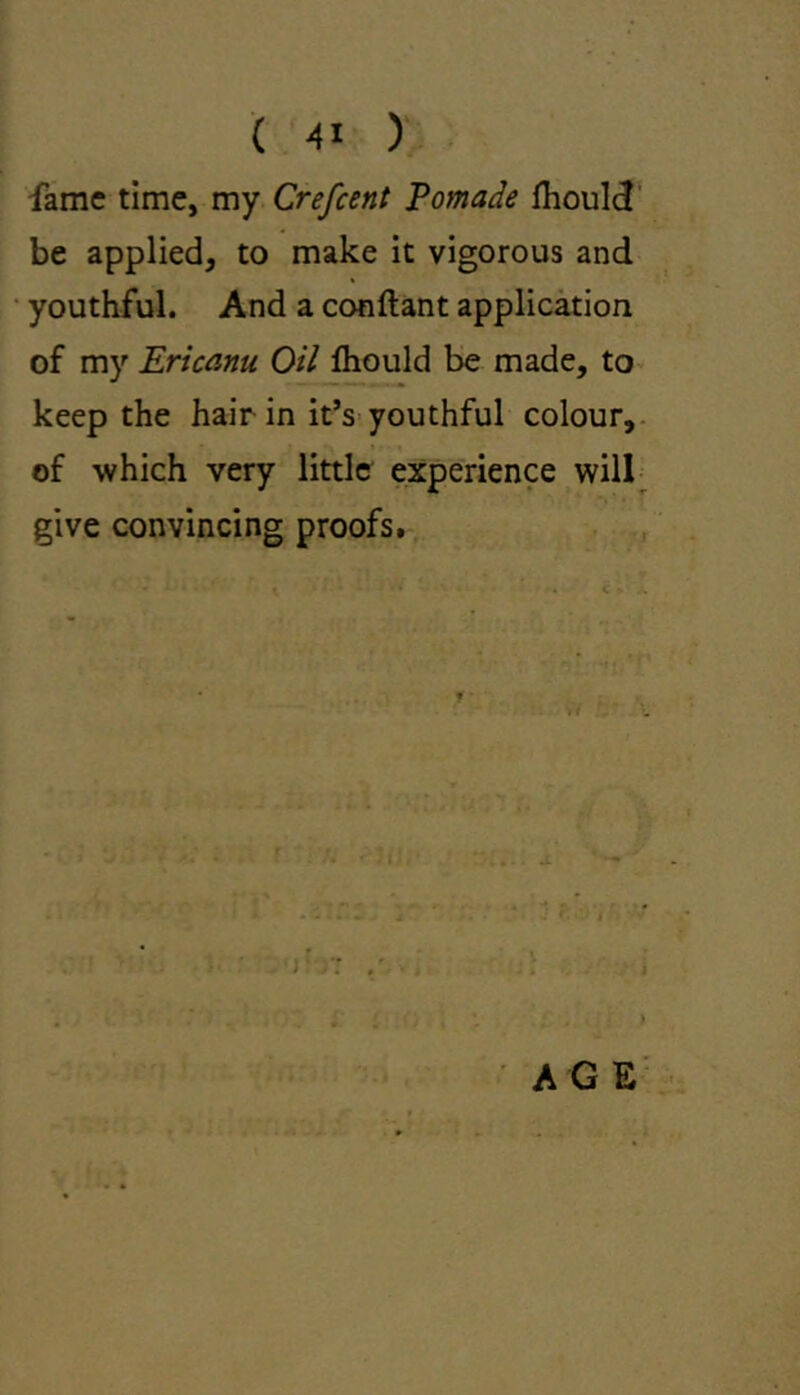 fame time, my Crefeent Pomade lhould be applied, to make it vigorous and youthful. And a conftant application of my Ericanu Oil lhould be made, to keep the hair in it’s youthful colour, of which very little experience will give convincing proofs. t AGE