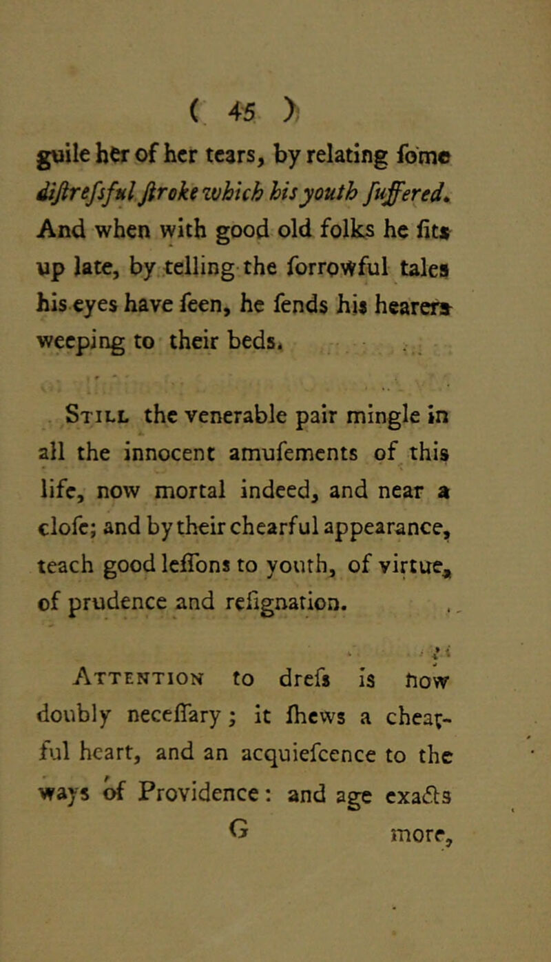 guile her of her tears, by relating fome dijirefsful Jiroke zvhicb his youth [offered. And when with good old folks he fit* up late, by telling the forrowful tales his eyes have feen, he fends his hearer* weeping to their beds. Still the venerable pair mingle in all the innocent amufements of this life, now mortal indeed, and near a clofe; and by their chearful appearance, teach goodlefifons to youth, of virtue* of prudence and refignation. Attention to drefs is now doubly necefiary; it fiiews a cheat- ful heart, and an acquiefcence to the f ways of Providence: and age exa&s G more.