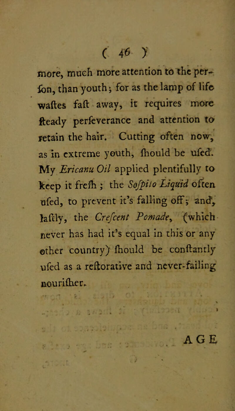 more, much more attention to the per- fon, than youth; for as the lamp of life waftes faft away, it requires more fteady perfeverance and attention to • t retain the hair. Cutting often now, as in extreme youth, fhould be ufed. My Ericanu Oil applied plentifully to keep it frelh ; the Sofpilo Liquid often ufed, to prevent it’s falling off; and5, laftly, the Crefcent Pomade, (which never has had it’s equal in this or any other country) fhould be conftantly ufed as a reftorative and never-failing nourifher. _ . . \ • r,. * - i • • • * % . ;; ' : i » AGE i.