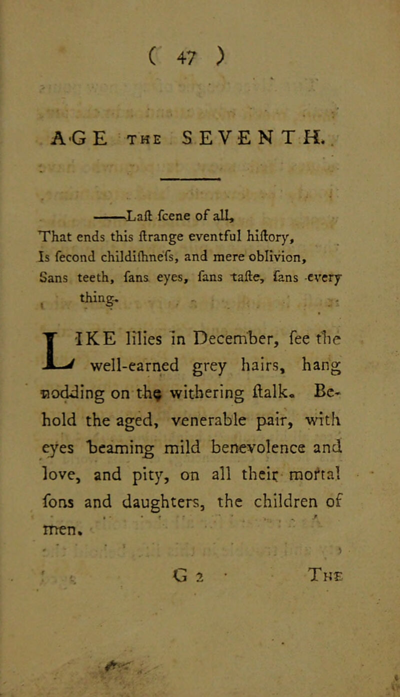 AGE the SEVENTH. OLafl: fcene of all. That ends this ilrange eventful hillory. Is fecond childifhnefs, and mere oblivion. Sans teeth, fans eyes, fans tafte, fans every thing. •IKE lilies in December, fee the well-earned grey hairs, hang nodding on th^ withering italic, Be- hold the aged, venerable pair, with eyes Beaming mild benevolence and love, and pity, on all their moftal fons and daughters, the children of men. G 2 The «*:< .