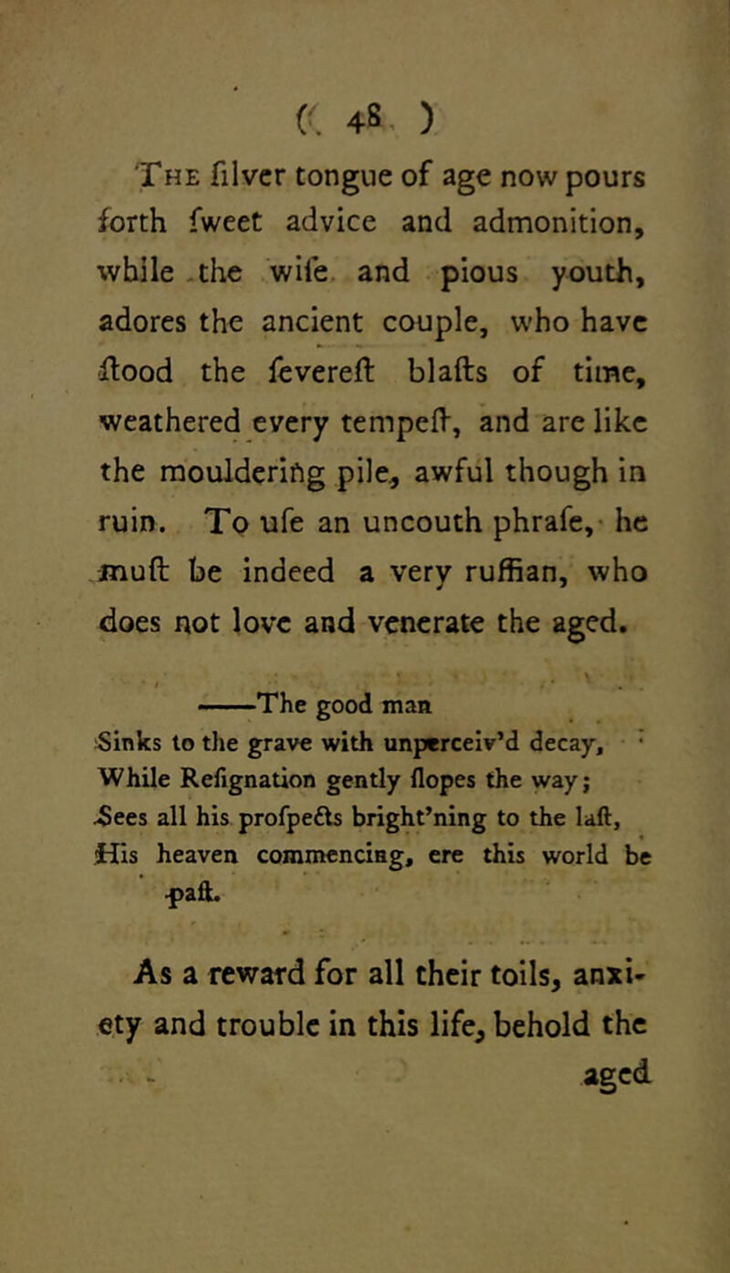 (( 4». ) The filvcr tongue of age now pours forth fweet advice and admonition, while the wile and pious youth, adores the ancient couple, who have flood the fevered: blafts of time, weathered every temped, and are like the mouldering pile., awful though in ruin. To ufe an uncouth phrafe, he jnuft be indeed a very ruffian, who does not love and venerate the aged. The good man Sinks to the grave with unperceiv’d decay. While Refignation gently Hopes the way; .Sees all his profpetts bright’ning to the laft, His heaven commencing, ere this world be •pafi. As a reward for all their toils, anxi- ety and trouble in this life, behold the aged