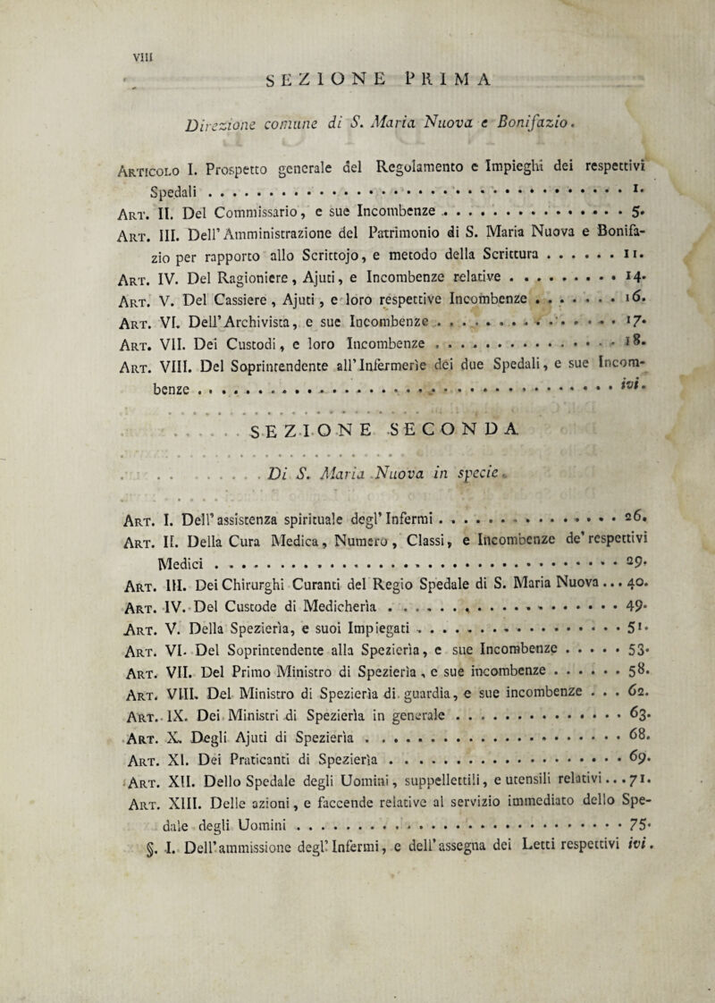 SEZIONE PRIMA Direzione comune di S. Maria Nuova e Bonifazio. Articolo I. Prospetto generale del Regolamento e Impieghi dei respettiv Spedali.1 Art. II. Del Commissario, e sue Incombenze ... 5 Art. III. Dell’Amministrazione del Patrimonio di S. Maria Nuova e Bonifa zio per rapporto allo Scrittojo, e metodo della Scrittura ...... 11 Art. IV. Del Ragioniere, Ajuti, e Incombenze relative.M Art. V. Del Cassiere, Ajuti, e loro respettive Incombenze.16 Art. VI. Dell’Archivista, e sue Incombenze.'••••• l7 Art. VII. Dei Custodi, e loro Incombenze .- 18 Art. Vili. Del Soprintendente all’Infermerie dei due Spedali, e sue Incora benze ...., + • ivi SEZIONE SECONDA Di S. Maria Nuova in specie Art. I. Dell’assistenza spirituale degl’Infermi.. 26. Art. Ih Della Cura Medica, Numero, Classi, e Incombenze de’respettivi Medici . ...29> Art. 111. Dei Chirurghi Curanti del Regio Spedale di S. Maria Nuova ... 40. Art. IV. Del Custode di Medicherìa. 49* Art. V. Della Spezierìa, e suoi Impiegati.51* Art. VE Del Soprintendente alla Spezierìa, e sue Incombenze.53. Art. VII. Del Primo Ministro di Spezierìa, e sue incombenze.58. Art. Vili. Del Ministro di Spezierìa di guardia, e sue incombenze ... 62. Art.. IX. Dei Ministri di Spezierìa in generale.. 63. Art. X. Degli Ajuti di Spezierìa ..68. Art. XI. Dei Praticanti di Spezierìa.69. Art. XII. Dello Spedale degli Uomini, suppellettili, e utensili relativi...71. Art. XIII. Delle azioni, e faccende relative al servizio immediato dello Spe¬ dale degli Uomini... §. I. Dell’ammissione degl’infermi, e dell’assegna dei Letti respettivi ivi.