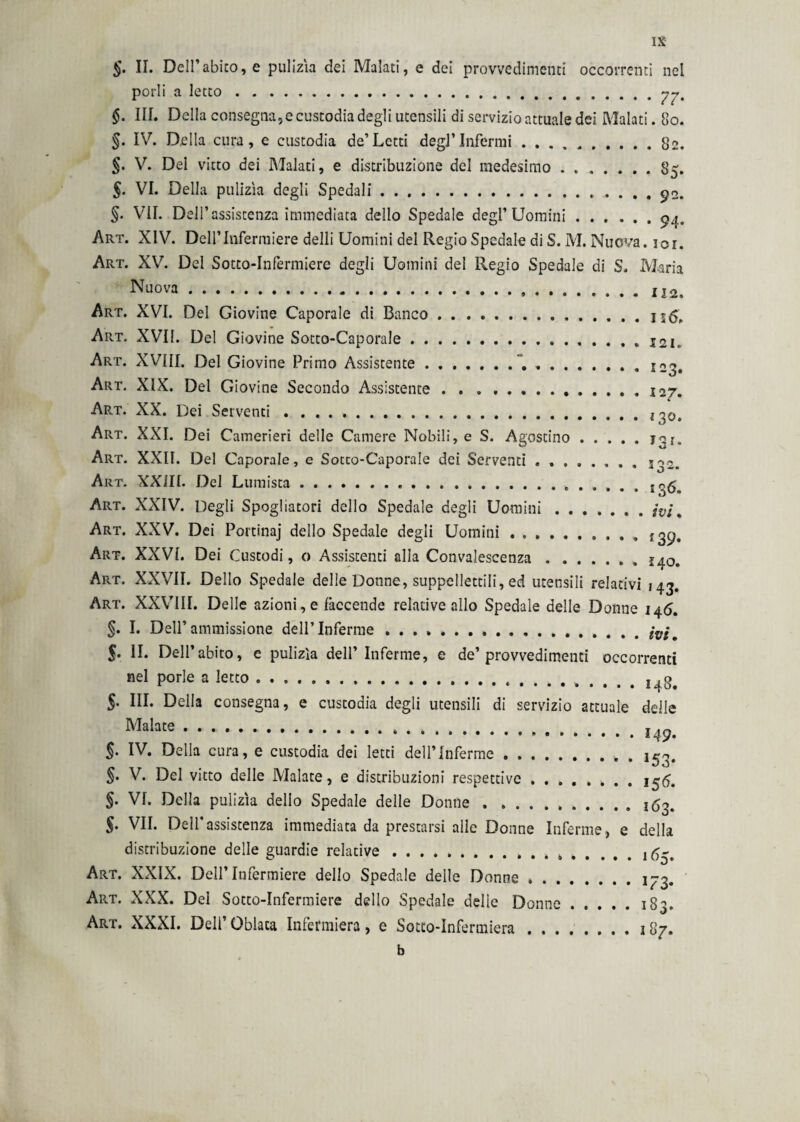 §. II. Dell’abito, e pulizìa dei Malati, e dei provvedimenti occorrenti nei porli a letto. §. III. Della consegna, e custodia degli utensili di servizio attuale dei Malati. 80. §. IV. Della cura, e custodia de’Letti degl’Infermi.82. §. V. Del vitto dei Malati, e distribuzione del medesimo . ..85. §. VI. Della pulizìa degli Spedali.. 92. §• VII. Dell’assistenza immediata dello Spedale degl’Uomini.94. Art. XIV. Dell’Infermiere delli Uomini del Regio Spedale di S. M. Nuova, ici. Art. XV. Del Sotto-Infermiere degli Uomini del Regio Spedale di S. Maria Nuova...112» Art. XVI. Del Giovine Caporale di Banco. Art. XVII. Del Giovine Sotto-Caporale.. Art. XVIII. Del Giovine Primo Assistente.. ..J23, Art. XIX. Del Giovine Secondo Assistente . . . ..127. Art. XX. Dei Serventi . .. Art. XXI. Dei Camerieri delle Camere Nobili, e S. Agostino. Art. XXII. Del Caporale, e Sotto-Caporale dei Serventi.. 3r,2 Art. XXill. Del Lumista.. Art. XXIV. Degli Spogliatoti dello Spedale degli Uomini.» » ivi » Art. XXV. Dei Portinaj dello Spedale degli Uomini.. Art. XXVI. Dei Custodi, o Assistenti alla Convalescenza. Art. XXVII. Dello Spedale delle Donne, suppellettili, ed utensili relativi 143. Art. XXVIII. Delle azioni, e faccende relative allo Spedale delle Donne 146. §. I. Dell’ammissione dell’Inferme.# f. II. Dell’abito, e pulizìa dell’Inferme, e de’provvedimenti occorrenti nel porle a letto.. 148. 5- III. Della consegna, e custodia degli utensili di servizio attuale delle Malate.. §. IV. Della cura, e custodia dei letti dell’inferme.. §. V. Del vitto delle Malate, e distribuzioni respettive.. 1^5. §. VI. Della pulizìa dello Spedale delle Donne . ..163. §. VII. Dell’assistenza immediata da prestarsi alle Donne Inferme, e della distribuzione delle guardie relative.. 165. Art. XXIX. Dell’Infermiere dello Spedale delle Donne ..1^3. Art. XXX. Del Sotto-Infermiere dello Spedale delle Donne.183. Art. XXXI. Dell’ Oblata Infermiera, e Sotto-Infermiera.187. b